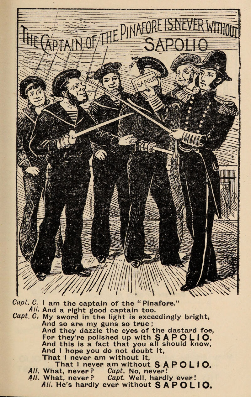 Capt. C. I am the captain of the “Pinafore.” All. And a right good captain too. Capt.C. My sword in the light is exceedingly bright, And so are my guns so true; And they dazzle the eyes of the dastard foe, For they’re polished up with S A P O L I O. And this is a fact that you all should know. And I hope you do not doubt it, That I never am without It, That I never am without S A P O L I O. All. What, never? Capt. No, never! All> What, never? Capt. Well, hardly ever! All. He’s hardly ever without S A P O L I O.