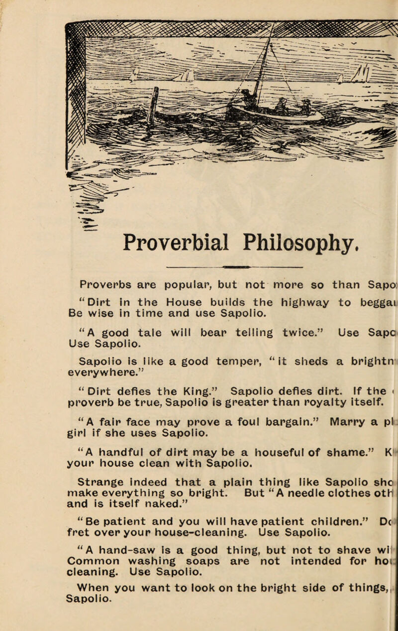 Proverbial Philosophy. Proverbs are popular, but not more so than Sapo: “Dirt in the House builds the highway to beggai Be wise in time and use Sapolio. “A good tale will bear telling twice.” Use Sapc Use Sapolio. Sapolio is like a good temper, “it sheds a brightn everywhere.” “Dirt defies the King.” Sapolio defies dirt. If the < proverb be true, Sapolio is greater than royalty itself. “A fair face may prove a foul bargain.” Marry a plj girl if she uses Sapolio. “A handful of dirt may be a housefui of shame.” K'i your house clean with Sapolio. j Strange indeed that a piain thing like Sapolio sho make everything so bright. But “A needle clothes otH and is itself naked.” “Be patient and you will have patient children.” Do fret over your house-cleaning. Use Sapoiio. “A hand-saw is a good thing, but not to shave wi’ Common washing soaps are not intended for hot cleaning. Use Sapolio. When you want to look on the bright side of thing3,,i Sapolio.