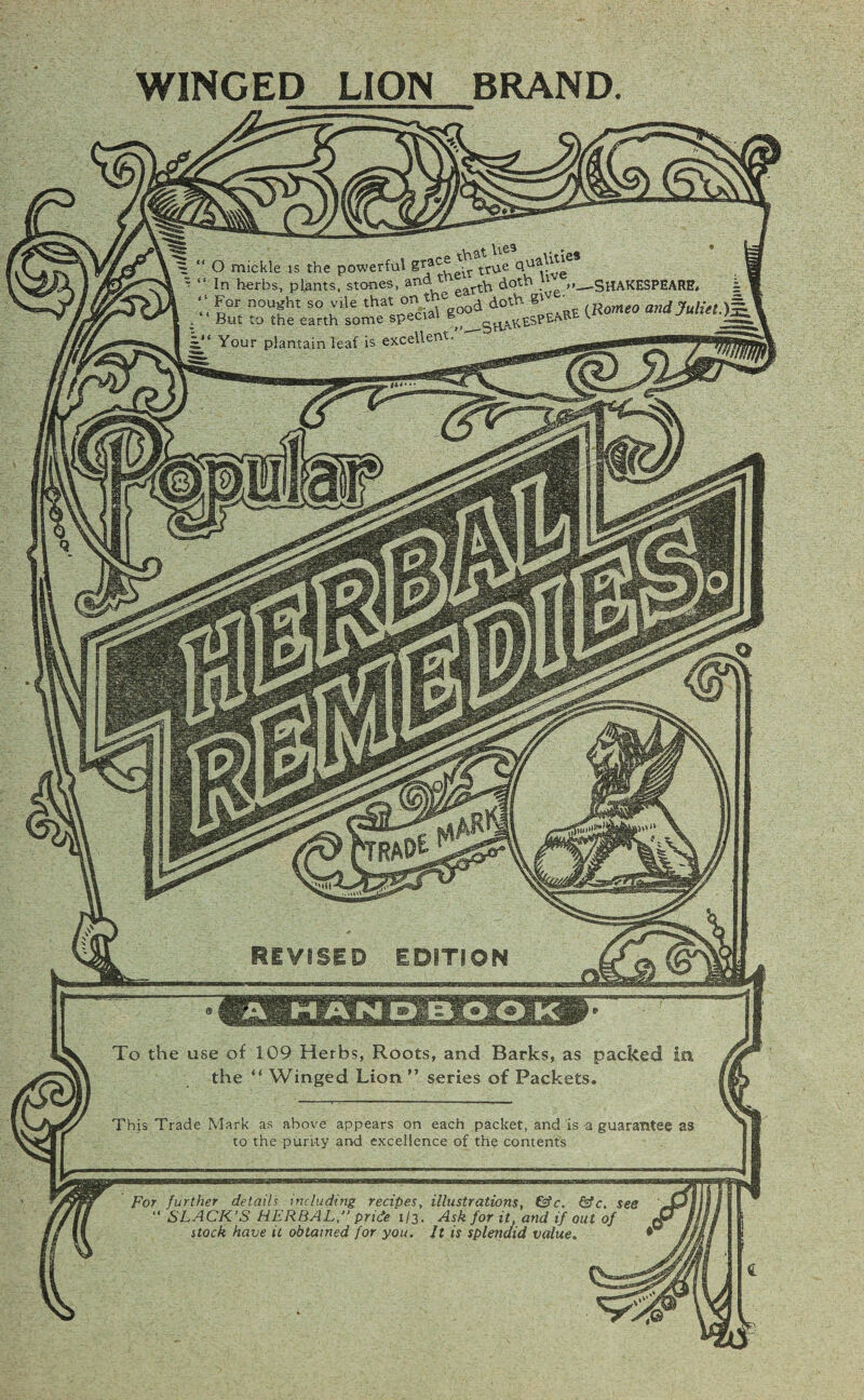 WINGED LION BRAND. O mickle is the powerful g'^aC^:r In herbs, plants, stones, and t For nought so vile that °n,,ti?eBOO, But to the earth some specia ° Your plantain leaf is excellent. -SHAKESPEARE* (Romeo and Juliet.) REVISED EDITION To the use of 109 Herbs, Roots, and Barks, as packed in the “ Winged Lion ” series of Packets. This Trade Mark as above appears on each packet, and is-a guarantee as to the purity and excellence of the contents For further details including recipes, illustrations, &c. &c. see “ SLACK’S HERBAL,” pride 1/3. Ask for it and if out of stock have it obtained for you. It is splendid value.