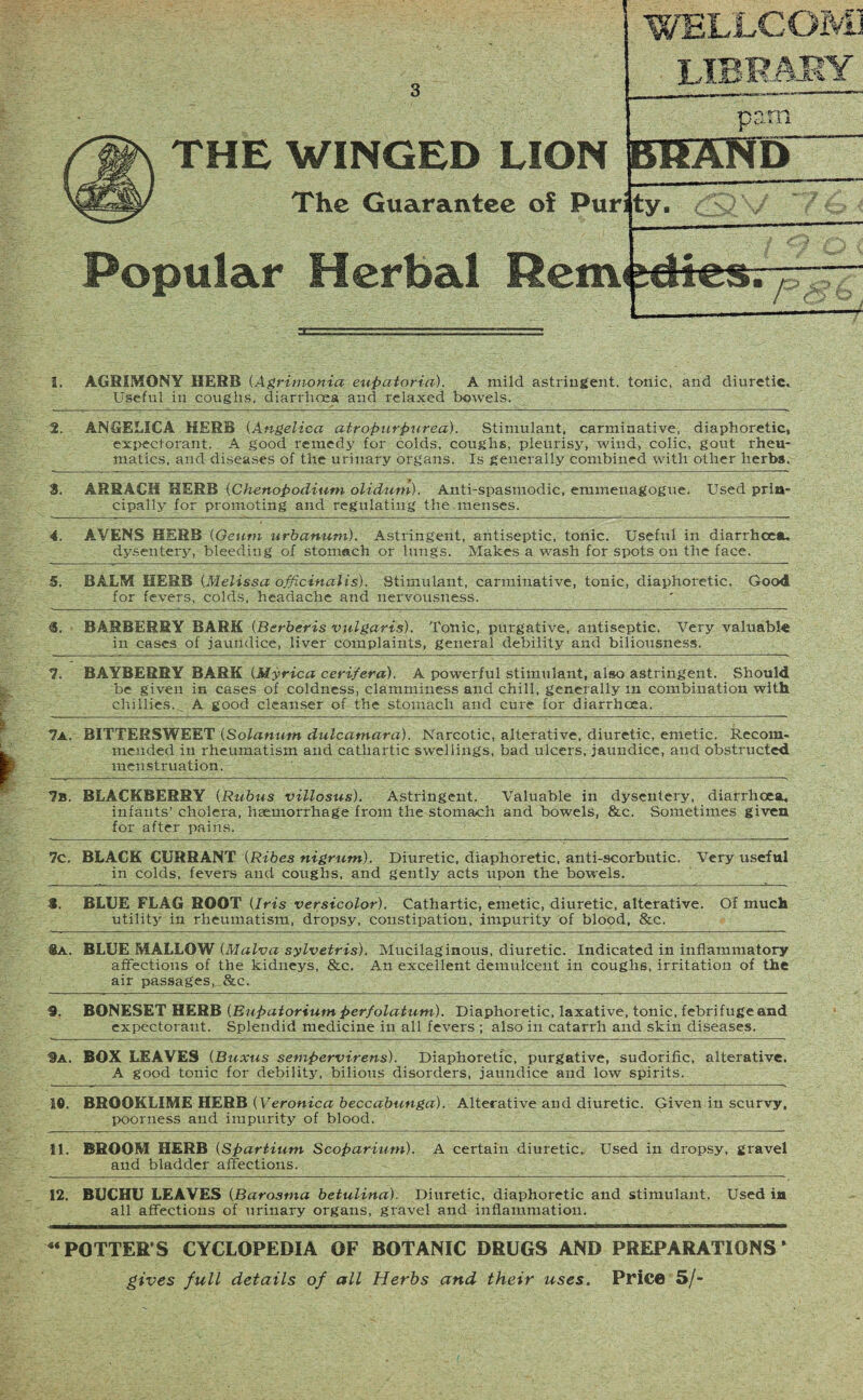 THE WINGED LION The Guarantee of Pur WELLCOMJ CT is m Popular Herbal Rem pam BRAND ty- <SC\f • • ICS. y-. i. AGRIMONY HERB (Agrimonia eupatoria). A mild astringent, tonic, and diuretic. Useful in coughs, diarrhoea and relaxed bowels. 2. ANGELICA HERB (Angelica atropurpurea). Stimulant, carminative, diaphoretic, expectorant. A good remedy for colds, coughs, pleurisy, wind, colic, gout rheu¬ matics, and diseases of the urinary organs. Is generally combined with other herbs. 8. ARRACH HERB (Chenopodium olidurn). Anti-spasmodic, emmenagogue. Used prin¬ cipally for promoting and regulating the menses. 4. AVENS HERB (Oeutn urbanum). Astringent, antiseptic, tonic. Useful in diarrhoea, dysentery, bleeding of stomach or lungs. Makes a wash for spots on the face. S. BALM HERB (Melissa officinalis). Stimulant, carminative, tonic, diaphoretic. Good for fevers, colds, headache and nervousness. «. BARBERRY BARK (Berberis vulgaris). Tonic, purgative, antiseptic. Very valuable in cases of jaundice, liver complaints, general debility and biliousness. 7. BAYBERRY BARK (Myrica cerifera). A powerful stimulant, also astringent. Should be given in cases of coldness, clamminess and chill, generally in combination with chillies. A good cleanser of the stomach and cure for diarrhoea. 7a. BITTERSWEET (Solanum dulcamara). Narcotic, alterative, diuretic, emetic. Recom¬ mended in rheumatism and cathartic swellings, bad ulcers, jaundice, and obstructed menstruation. 7b. BLACKBERRY (Rubus villosus). Astringent. Valuable in dysentery, diarrhoea, infants’ cholera, haemorrhage from the stomach and bowels, &c. Sometimes given for after pains. 7C. BLACK CURRANT (Ribes nigrum). Diuretic, diaphoretic, anti-scorbutic. Very useful in colds, fevers and coughs, and gently acts upon the bowels. 8. BLUE FLAG ROOT (Iris versicolor). Cathartic, emetic, diuretic, alterative. Of much utility in rheumatism, dropsy, constipation, impurity of blood, &c. lA. BLUE MALLOW (Malva sylvetris). Mucilaginous, diuretic. Indicated in inflammatory affections of the kidneys, &c. An excellent demulcent in coughs, irritation of the air passages, &c. 9. BONESET HERB (Eupaiorium perfolatum). Diaphoretic, laxative, tonic, febrifuge and expectorant. Splendid medicine in all fevers ; also in catarrh and skin diseases. 9a. BOX LEAVES (Buxus sempervirens). Diaphoretic, purgative, sudorific, alterative, A good tonic for debility, bilious disorders, jaundice and low spirits. 16. BROOKLIME HERB (Veronica beccabunga). Alterative and diuretic. Given in scurvy, poorness and impurity of blood. 11. BROOM HERB (Spartium Scoparium). A certain diuretic. Used in dropsy, gravel and bladder affections. 12. BUCHU LEAVES (Barosma betulina). Diuretic, diaphoretic and stimulant. Used in all affections of urinary organs, gravel and inflammation. 4‘ POTTER’S CYCLOPEDIA OF BOTANIC DRUGS AND PREPARATIONS * gives full details of all Herbs and their uses. Price 5/