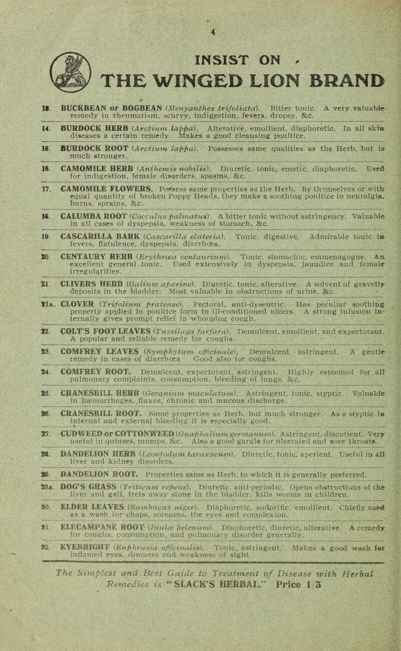 INSIST ON . THE WINGED LION BRAND IS. BUCKBEAN or BOGBEAN (Menyanthes trifoliata). Bitter tonic. A very valuable remedy in rheumatism, scurvy, indigestion, fevers, dropsy, &c. 14. BURDOCK HERB (Arctium lappa). Alterative, emollient, diaphoretic. In all skis diseases a certain remedy. Makes a good cleansing poultice. 15. BURDOCK ROOT (Arctium lappa). Possesses same qualities as the Herb, but is much stronger. 16. CAMOMILE HERB (Anthemis nobilis). Diuretic, tonic, emetic, diaphoretic. Used for indigestion, female disorders, spasms, &c. 17. CAMOMILE FLOWERS. Possess same properties as the Herb. By themselves or with- equal quantity of broken Poppy Heads, they make a soothing poultice in neuralgia, burns, sprains, SlCj 1«. CALUMBA ROOT (Cocculus palmatus) A bitter tonic without astringency. Valuable in all cases of dyspepsia, weakness of Stomach, &c. 19. CASCARILLA BARK (Cascarilla eluteria). Tonic, digestive. Admirable tonic in fevers, flatulence, dyspepsia, diarrhoea. 20. CENTAURY HERB (Erythrcea centaurium). Tonic, stomachic, emmenagogue. An excellent general tonic. Used extensively in dyspepsia, jaundice and female irregularities. 21. CLIVERS HERB (Galium aparine). Diuretic, tonic, alterative. A solvent of gravelly deposits in the bladder. Most valuable in obstructions of urine, &c. 21a. CLOVER (Trifolium pratense). Pectoral, anti-dysentric. Has peculiar soothing property applied in poultice form to ill-conditioned ulcers. A strong infusion in¬ ternally gives prompt relief in whooping cough. 22. COLT’S FOOT LEAVES (Tussilaga farfara). Demulcent, emollient, and expectorant. A popular and reliable remedy for coughs. S3. COMFREY LEAVES (Symphytum officinale). Demulcent astringent. A gentle remedy in cases of diarrhoea Good also for coughs. 24. COMFREY ROOT. Demulcent, expectorant, astringent. Highly esteemed for all pulmonary complaints, consumption, bleeding of lungs, Sic. 25. CRANESBILL HERB (Geranium maculatum). Astringent, tonic, styptic. Valuable in haemorrhages, fluxes, chronic and mucous discharge. 16. CRANESBILL ROOT. Same properties as Herb, but much stronger. As a styptic in internal and external bleeding it is especially good. 27. CUDWEED or COTTONWEED (Gnaphalium germanum). Astringent, discutieut. Very useful in quins.es, mumps, See. Also a good gargle for ulcerated and sore throats. St. DANDELION HERB (Leontoduni taraxacum). Diuretic, tonic, aperient. Useful in all liver and kidney disorders. 29. DANDELION ROOT. Properties same as Herb, to which it is generally preferred. 29 a. DOG’S GRASS (Triticum repens). Diuretic, anti-periodic. Opens obstructions of the liver and gall, frets away stone in the bladder, kills worms in children. SO. ELDER LEAVES (Sambucus niger). Diaphoretic, sudorific, emollient. Chiefly used as a wash for chaps, soreness, the eyes and complexion. SI. ELECAMPANE ROOT (In nice helenum). Diaphoretic, diuretic, alterative. A remedy for coughs, consumption, and pulmonary disorder generally. 32. EYEBRIGHT (Euphrasia officinalis). Tonic, astringent. Makes a good wash for inflamed eyes, dimness and weakness of sight. The Simplest and Best Guide to Treatment of Disease with Herbal Remedies is “SLACK’S HERBAL.” Price 1/3
