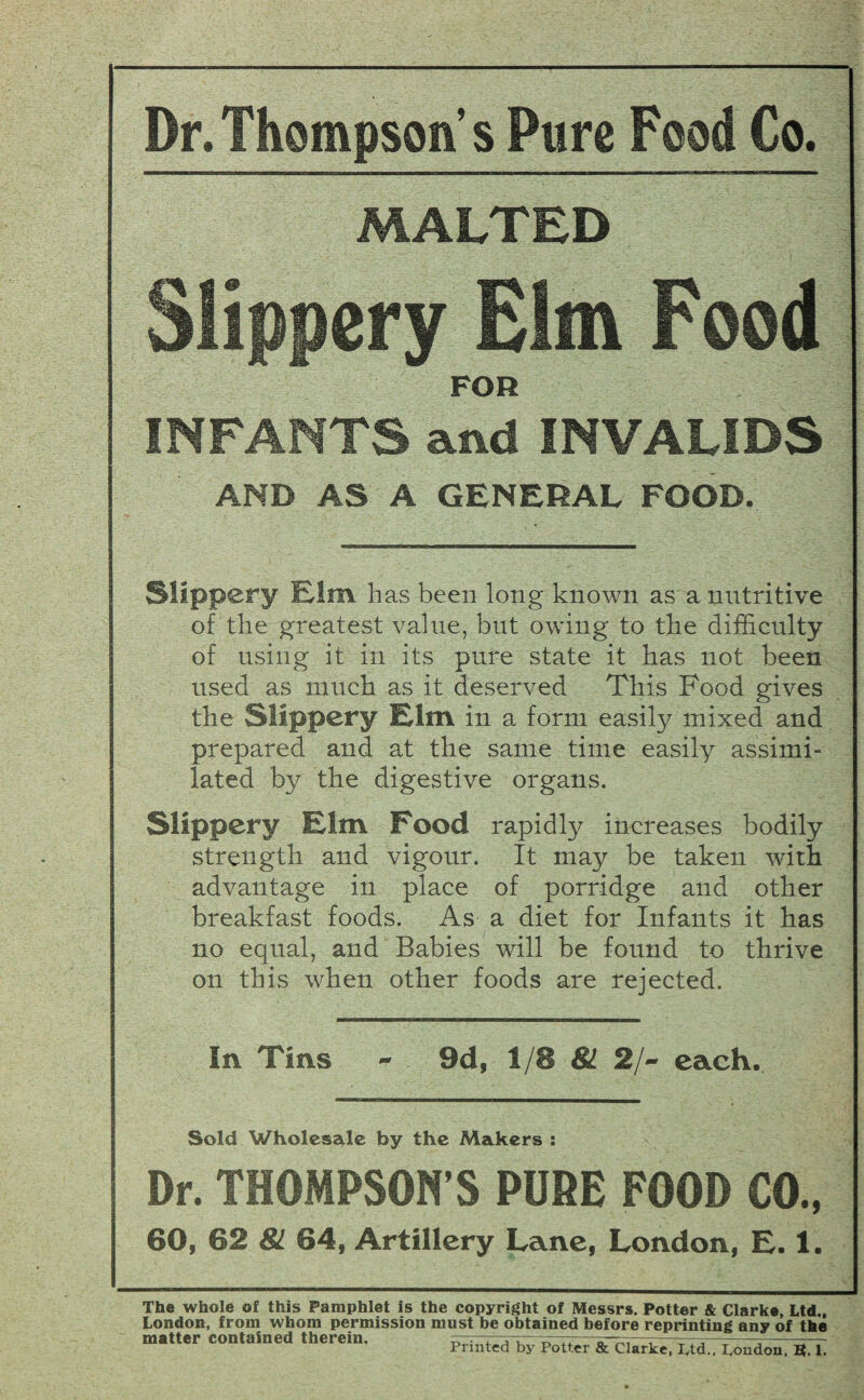 Dr.Thompson’s Pure Food Co. MALTED Slippery Elm Pood FOR INFANTS and INVALIDS AND AS A GENERAL FOOD. Slippery Elm has been long known as a nutritive of the greatest value, but owing to the difficulty of using it in its pure state it has not been used as much as it deserved This Food gives the Slippery Elm in a form easily mixed and prepared and at the same time easily assimi¬ lated by the digestive organs. Slippery Elm Food rapidly increases bodily strength and vigour. It may be taken with advantage in place of porridge and other breakfast foods. As a diet for Infants it has no equal, and Babies will be found to thrive on this when other foods are rejected. In Tins - 9d, 1/8 81 2/~ each. Sold Wholesale by the Makers : Dr. THOMPSON’S PURE FOOD CO., 60, 62 81 64, Artillery Lane, London, E. 1. The whole of this Pamphlet is the copyright of Messrs. Potter & Clarke, Ltd., London, from whom permission must be obtained before reprinting any of the matter contained therein. a u t, ---—— Printed by Potter & Clarke, ptd., Pondon, B. 1.