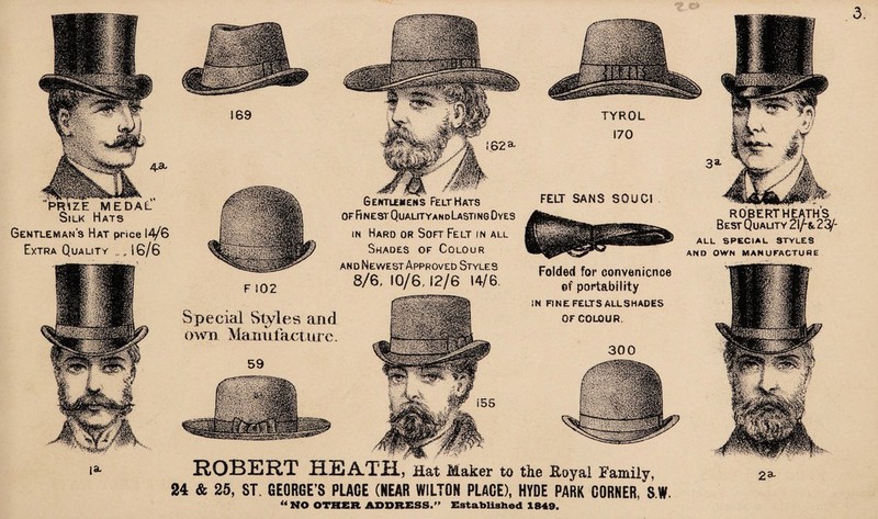 ROBERT HEATH, Hat Maker to the Eoyal Family, 24 & 25, ST. GEORGE’S PLACE (NEAR WILTON PLACE), HYDE PARK CORNER, S.W. ZE MEDAL ilk Hats Gentleman's Hat price 14/G Extra Quality „ „ 16/6 TYROL 170 FELT SANS SOU Cl 300 169 !62a Special Styles and own Manufacture. Folded for convenience ©f portability IN FINE FELTS ALLSHADES OF COLOUR. F 102 OF Fl NEST QuALITYandLaSTI NG OyES in Hard or Soft Felt in all Shades of Colour and Newest Approved Styles 8/6, 10/6,12/6 14/6, AND OWN MANUFACTURE