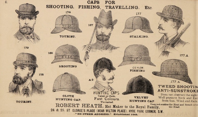 CAPS POE SHOOTING, FISHING, TRAVELLING TOURIST mmm 177 A CEYLON FISHING 177. TWEED SHOOTIN ANT1-SUNSTROKI Does not obstruct the sight Well protects Neck and Earl from Sun, Wind and Rain. ■R. V . HUNTING CAPS Velvet or Cloth. Fast Colours Warranted. TOURIST ROBERT HEATH, Hat Maker to the Royal Family,' 24 & 25. ST GEORGE’S PLACE (BEAR WILTON PLACE), HVDE PARK CORNER, S.W, > <- nx, -a*. — _ _ _ Dues not confene the Heat and Breath arou the Head.