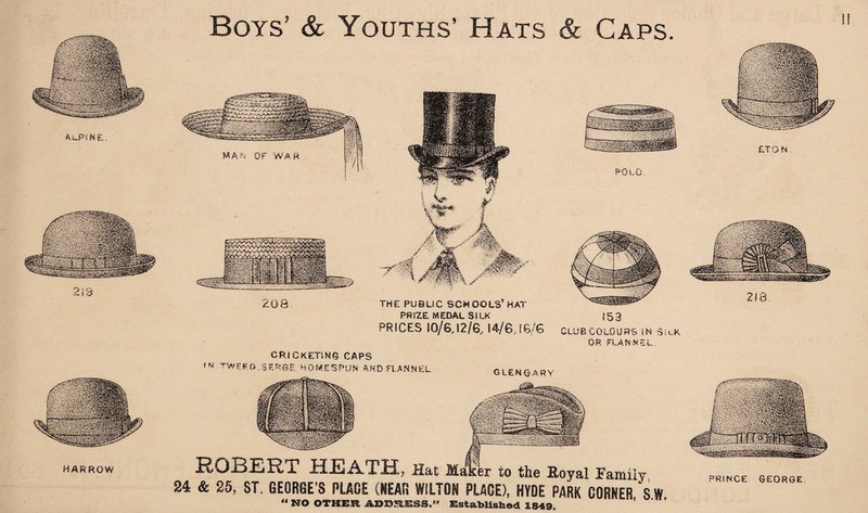 Ai_PiNP,. 213 HARROW Boys’ & Youths’ Hats 208 THE PUBLIC SCHOOLS’HAT PRIZE MEDAL SILK PRICES 10/6,12/6, 14/6,16/6 & Caps. POLO. 153 Club colours m silk OR FLANNEL. ROBERT HEATH, Hat Maker to the Koyal Family 84 & 25, ST. GEORGE’S PLAGE (NEAR WILTON PLACE), HYDE PARK CORNER S W “ NO OTHER ADDRESS.” Established 1849. CRICKETlN6 CAPS ,w TWEEO/SERSE HOMESPUN AND FLANNEL GLENCARY PRINCE GEORGE