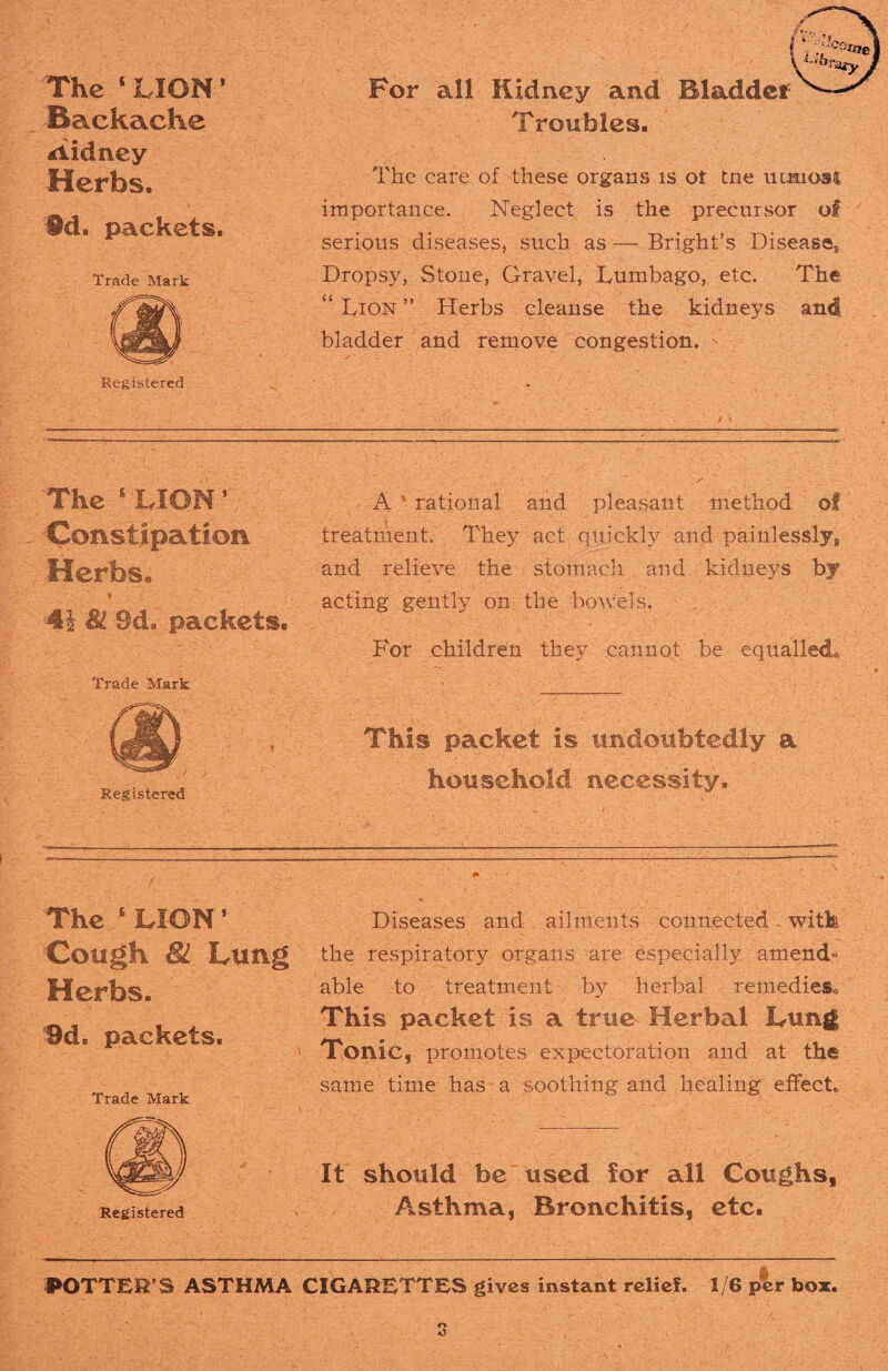 The 1 LION1 -Backache Sidney Herbs. §d. packets. Trade Mark Registered For all Kidney and Bladder Troubles. The care of these organs is ot tne utmosi importance. Neglect is the precursor of serious diseases, such as — Bright’s Disease® Dropsy, Stone, Gravel, Lumbago, etc. The “ Dion ” Herbs cleanse the kidneys and bladder and remove congestion. The s LION ’ Constipation Herbs. 4i 81 Sd. packets. Trade Mark A s- rational and pleasant method of ' f _ treatment. They act quickly and painlessly^ and relieve the stomach and kidneys by acting gently on the bowels. For children they cannot be equalled* Registered This packet is undoubtedly a household necessity. The 6 LION5 Cough 81 Lung Herbs. 9d. packets. Trade Mark mm Registered Diseases and ailments connected witk the respiratory organs are Especially amend” able to treatment by herbal remedies* This packet is a true Herbal Lung Tonic, promotes expectoration and at th® same time has a soothing and healing effect* It should be used for all Coughs* Asthma, Bronchitis, etc. POTTER’S ASTHMA CIGARETTES gives instant relief. 1/6 per box.