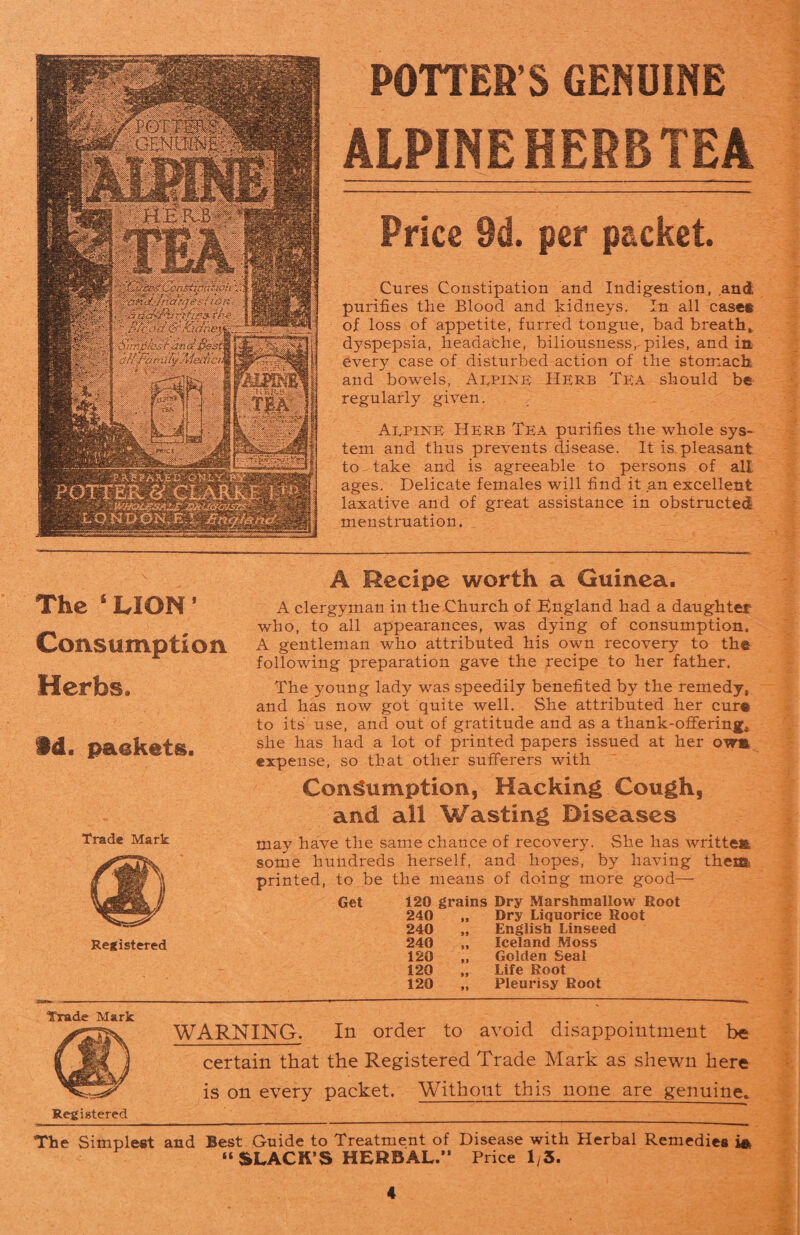 P0TTSW5 senusnu : HERB .Cfij&iphfton hrtfi l*.r.>-Mil: $*?. L ' :\ POTTER’S GENUINE ALPINE HERB TEA Price 9d. per packet. Cures Constipation and Indigestion, and purifies the Blood and kidneys. In all case® of loss of appetite, furred tongue, bad breath* dyspepsia, headache, biliousness, piles, and in every case of disturbed action of the stomach and bowels, Alpine Herb Tea should be regularly given. Aepine Herb Tea purifies the whole sys¬ tem and thus prevents disease. It is.pleasant to-take and is agreeable to persons of all ages. Delicate females will find it an excellent laxative and of great assistance in obstructed menstruation. The ‘ LION ’ Consumption Herbs * 9d. packets. Trade Mark Registered A Recipe worth a Guinea. A clergyman in the Church of England had a daughter who, to all appearances, was dying of consumption. A gentleman who attributed his own recovery to th® following preparation gave the recipe to her father. The young lady was speedily benefited by the remedy, and has now got quite well. She attributed her cur® to its use, and out of gratitude and as a thank-offering, she has had a lot of printed papers issued at her owm expense, so that other sufferers with Consumption, Hacking Cough, and all Wasting Diseases may have the same chance of recovery. She has written some hundreds herself, and hopes, by having them* printed, to be the means of doing more good— Get 120 grains Dry Marshmallow Root 240 240 240 120 120 120 Dry Liquorice Root English Linseed Iceland Moss Golden Seal Life Root Pleurisy Root Trade Mark .... WARNING. In order to avoid disappointment be certain that the Registered Trade Mark as shewn here is on every packet. Without this none are genuine. Registered _ The Simplest and Best Guide to Treatment of Disease with Herbal Remedies “ SLACK’S HERBAL.” Price 1/3.