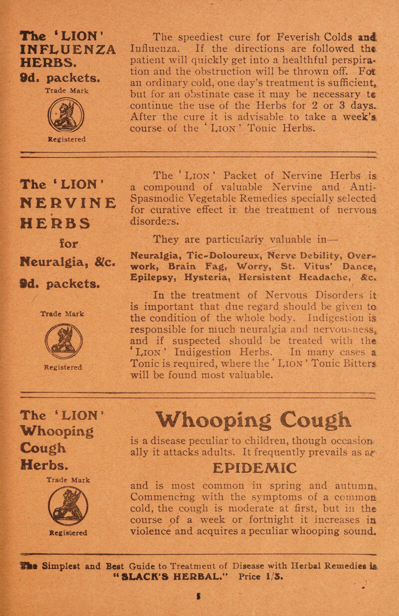 The ‘ LION * INFLUENZA HERBS. 9d. packets. Trade Mark Registered The speediest cure for Feverish Colds and Influenza. If the directions are followed the patient will quickly get into a healthful perspira* tion and the obstruction will be thrown off. Fo£ an ordinary cold, one day’s treatment is sufficient but for an obstinate case it may be necessary t@ continue the use of the Herbs for 2 or 3 days* After the cure it is advisable to take a week’®, course of the ‘ Dion ’ Tonic Herbs. The 1 LION 8 NERVINE HERBS for Neuralgia, He* id. packets. Trade Mark Registered The ‘ Dion ’ Packet of Nervine Herbs is a compound of valuable Nervine and Anti- Spasmodic Vegetable Remedies specially selected for curative effect ir. the treatment of nervous disorders. They are particularly valuable in— Neuralgia, Tic-Doloureux, Nerve Debility, Over** work, Brain Fag, Worry, St. Vitus’ Dancef Epilepsy, Hysteria, Hersistent Headache, In the treatment of Nervous Disorders it is important that due regard should be given to the condition of the whole body. Indigestion is responsible for much neuralgia and nervousness, and if suspected should be treated with the ‘ Dion ’ Indigestion Herbs. In many cases a Tonic is required, where the ‘ Dion ’ Tonic Bitters will be found most valuable. The ‘LION8 Whooping Cough Herbs. Trade Mark Registered Whooping Cough is a disease peculiar to children, though occasion, ally it attacks adults. It frequently prevails as ar EPIDEMIC and is most common in spring and autumn. Commencing with the symptoms of a common cold, the cough is moderate at first, but in the course of a week or fortnight it increases in violence and acquires a peculiar whooping sound. Hr® Simplest and Best Guide to Treatment of Disease with Herbal Remedies ii 11 SLACK’S HERBAL.” Price 1/5. S