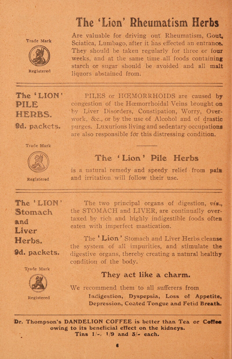 The ‘Lion’ Rheumatism Herbs Are valuable for driving out Rheumatism, Gout, Sciatica, Lumbago, after it has effected an entrance. They should be taken regularly for three or four weeks, and at the same time-all'foods containing starch or sugar should be avoided and all malt liquors abstained from. The ‘ LION ’ PILE HERBS. 6d. packets. PILES or I-KEMORRHOIDS are caused by congestion of the Hoemorrhoidal Veins brought on ' by Liver Disorders, Constipation, Worry, Over¬ work, &c., or by the use of Alcohol and of drastic purges. Luxurious living and sedentary occupations are also responsible for this distressing condition. Trade Mark Registered The ‘Lion5 Pile Herbs is a natural remedy and speedy relief from pai& and irritation will follow their use. The 6 LION 5 Stomach and Liver Herbs. id. packets. Trade Mark Registered The two principal organs of digestion, vis.9 the STOMACH and LIVER, are continually over¬ taxed by rich and highly indigestible foods often eaten with imperfect mastication. The s L-ion ’ Stomach and Liver Herbs cleans® the system of all impurities, and stimulate the digestive organs, thereb}7 creating a natural healthy condition of the body. They act like a charm. We recommend them to all sufferers from Indigestion, Dyspepsia, Loss of Appetite, Depression, Coated Tongue and Fetid Breathe Dr. Thompson’s DANDELION COFFEE is better than Tea or CoffM owing to its beneficial effect on the kidneys. * Tins ll~, 1/9 and 3/- each.