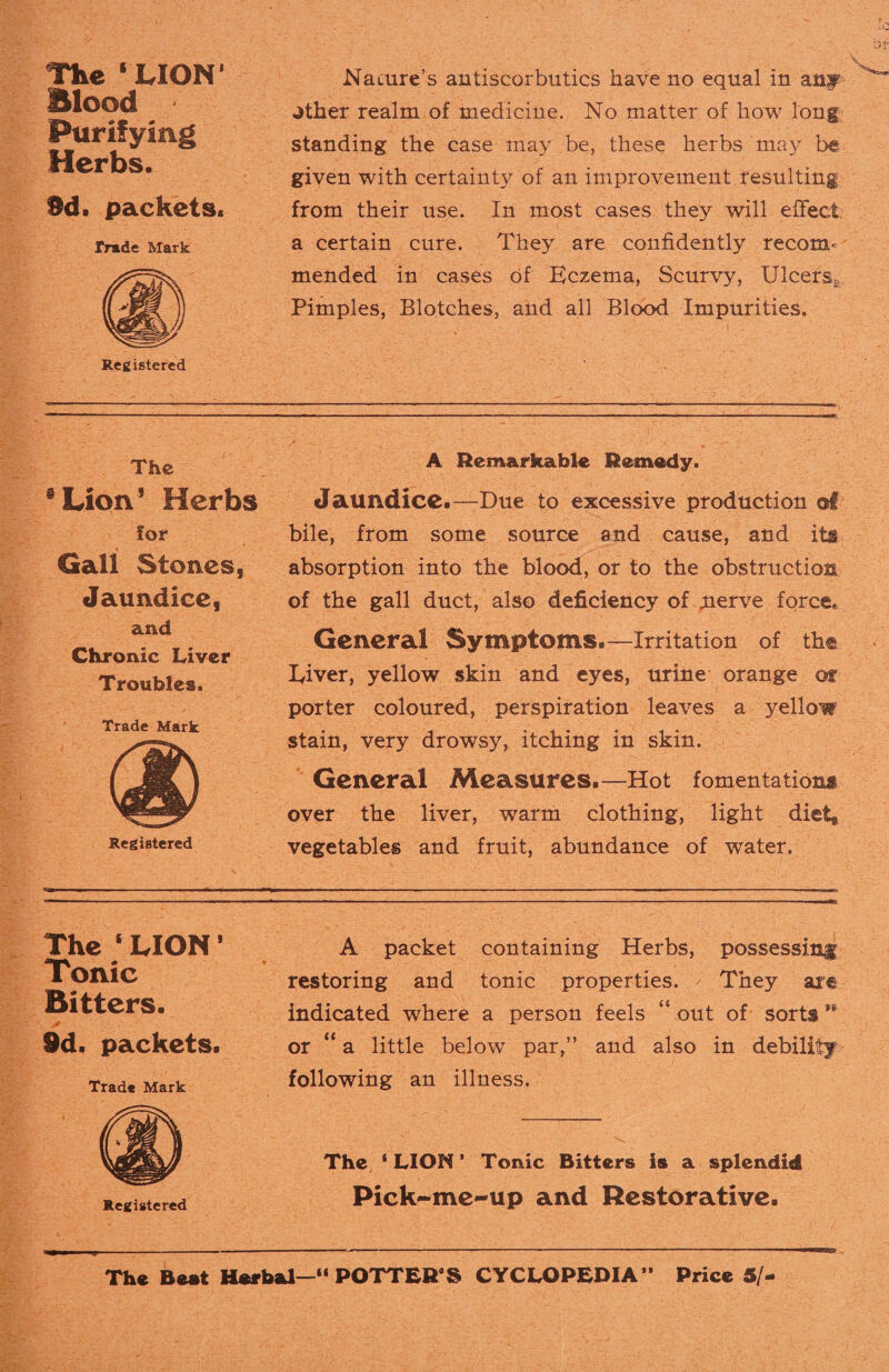 The ‘LION’ Blood Purifying Herbs. 9d. packets. Trade Mark Registered Nature’s antiscorbutics have no equal in any ^ther realm of medicine. No matter of how long standing the case may be, these herbs may be given with certainty of an improvement resulting from their use. In most cases they will effect a certain cure. They are confidently recom¬ mended in cases of Kczema, Scurvy, Ulcers* Pimples, Blotches, and all Blood Impurities, The Lion’ Herbs for Gall Stones, Jaundice, and Chronic Liver Troubles. Trade Mark A Remarkable Remedy. Jaundice.—Due to excessive production @1 bile, from some source and cause, and its absorption into the blood, or to the obstruction of the gall duct, also deficiency of .nerve force. General Symptoms.—Irritation of the Diver, yellow skin and eyes, urine orange of porter coloured, perspiration leaves a yellow stain, very drowsy, itching in skin. General Measures.—Hot fomentations over the liver, warm clothing, light dietg vegetables and fruit, abundance of water. The 1 LION1 Tonic Bitters. id. packets. Trad* Mark Registered A packet containing Herbs, possessing restoring and tonic properties. They are indicated where a person feels “ out of sorts or “a little below par,” and also in debility following an illness. The ‘LION’ Tonic Bitters is a splendid Pick-me-up and Restorative. The Beat Herbal—“ POTTER9S CYCLOPEDIA” Price 5/
