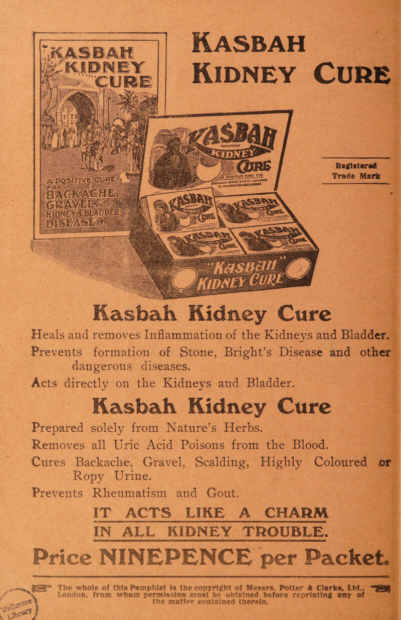 BAM DNET IN ALL KIDNEY TROUBLE. Price NINEPENCE per Packet. The whole of this Pamphlet is the copyright of Messrs. Potter & Clarke, Ltd., London, from whom permission must be obtained before reprinting any of the matter contained therein. Registered Trade Mark Kasbah Kidney Cure Heals and removes Inflammation of the Kidneys and Bladder. • ? j Prevents formation of Stone, Bright’s Disease and other dangerous diseases. Acts directly on the Kidneys and Bladder. Kasbah. Kidney Cure Prepared solely from Nature’s Herbs. Removes all Uric Acid Poisons from the Blood. Cures Backache, Gravel, Scalding, Highly Coloured or Ropy Urine. Prevents Rheumatism and Gout. IT ACTS LIKE A CHARM Kasbah Kidney Cure
