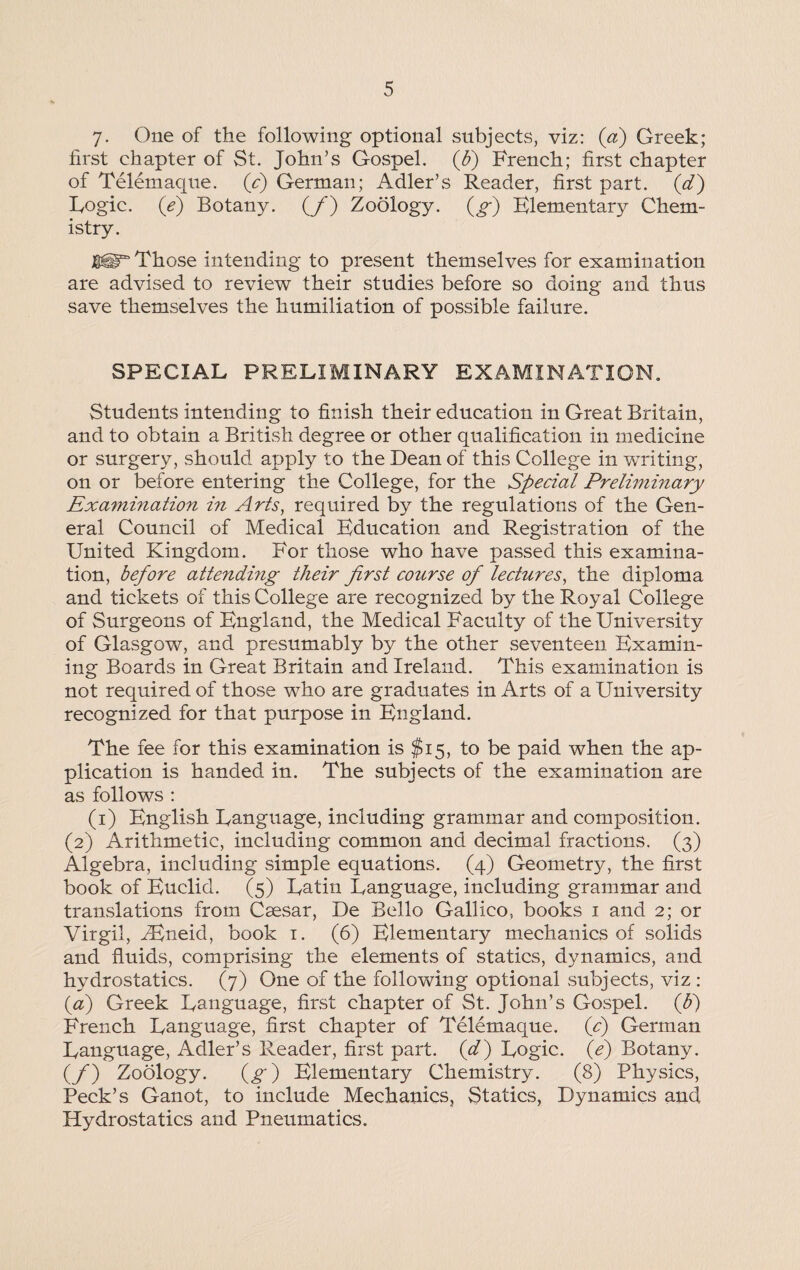 y. One of the following optional subjects, viz: (a) Greek; first chapter of St. John’s Gospel, (jb) French; first chapter of Telemaque. (c) German; Adler’s Reader, first part, (d) Logic. (e) Botany. (/) Zoology, (g) Klementary Chem¬ istry. Those intending to present themselves for examination are advised to review their studies before so doing and thus save themselves the humiliation of possible failure. SPECIAL PRELIMINARY EXAMINATION. Students intending to finish their education in Great Britain, and to obtain a British degree or other qualification in medicine or surgery, should apply to the Dean of this College in writing, on or before entering the College, for the Special Preliminary Examination in Arts, required by the regulations of the Gen¬ eral Council of Medical Education and Registration of the United Kingdom. For those who have passed this examina¬ tion, before attending their first course of lectures, the diploma and tickets of this College are recognized by the Royal College of Surgeons of England, the Medical Faculty of the University of Glasgow, and presumably by the other seventeen Examin¬ ing Boards in Great Britain and Ireland. This examination is not required of those who are graduates in Arts of a University recognized for that purpose in England. The fee for this examination is $15, to be paid when the ap¬ plication is handed in. The subjects of the examination are as follows : (1) English Language, including grammar and composition. (2) Arithmetic, including common and decimal fractions. (3) Algebra, including simple equations. (4) Geometry, the first book of Euclid. (5) Latin Language, including grammar and translations from Caesar, De Bello Galileo, books 1 and 2; or Virgil, iEneid, book 1. (6) Elementary mechanics of solids and fluids, comprising the elements of statics, dynamics, and hydrostatics. (7) One of the following optional .subjects, viz : (a) Greek Language, first chapter of St. John’s Gospel, (p) French Language, first chapter of Telemaque. (c) German Language, Adler’s Reader, first part, (d) Logic, (e) Botany. (_/) Zoology. (g) Elementary Chemistry. (8) Physics, Peck’s Ganot, to include Mechanics, Statics, Dynamics and Hydrostatics and Pneumatics.