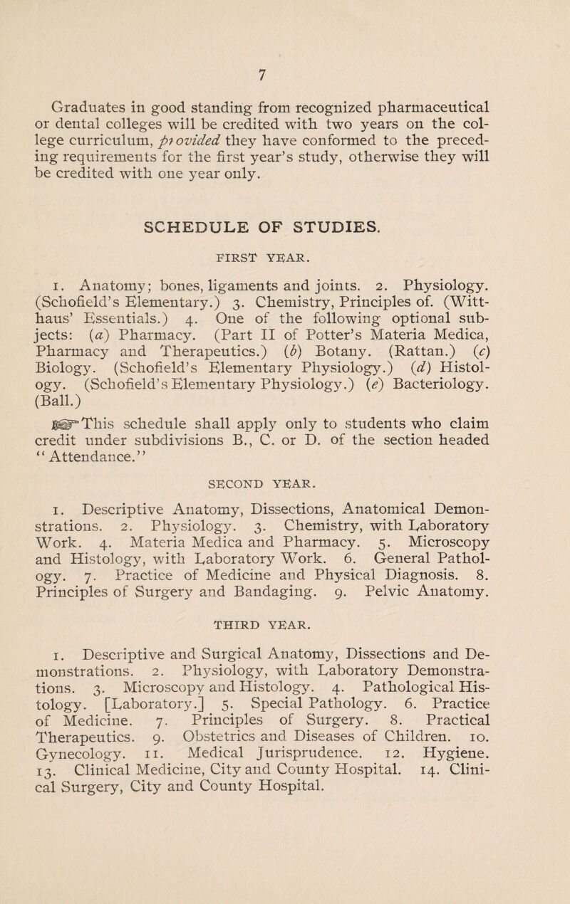 Graduates in good standing from recognized pharmaceutical or dental colleges will be credited with two years on the col¬ lege curriculum, piovided they have conformed to the preced¬ ing requirements for the first year’s study, otherwise they will be credited with one year only. SCHEDULE OF STUDIES. first year. i. Anatomy; bones, ligaments and joints. 2. Physiology. (Schofield’s Elementary.) 3. Chemistry, Principles of. (Witt- haus’ Essentials.) 4. One of the following optional sub¬ jects: (a) Pharmacy. (Part II of Potter’s Materia Medica, Pharmacy and Therapeutics.) (b) Botany. (Rattan.) (c) Biology. (Schofield’s Elementary Physiology.) (d) Histol¬ ogy. (Schofield’s Elementary Physiology.) (e) Bacteriology. (Ball.) JUgF*This schedule shall apply only to students who claim credit under subdivisions B., C. or D. of the section headed “ Attendance.” SECOND YEAR. 1. Descriptive Anatomy, Dissections, Anatomical Demon¬ strations. 2. Physiology. 3. Chemistry, with Laboratory Work. 4. Materia Medica and Pharmacy. 5. Microscopy and Histology, with Laboratory Work. 6. General Pathol¬ ogy. 7. Practice of Medicine and Physical Diagnosis. 8. Principles of Surgery and Bandaging. 9. Pelvic Anatomy. THIRD YEAR. 1. Descriptive and Surgical Anatomy, Dissections and De¬ monstrations. 2. Physiology, with Laboratory Demonstra¬ tions. 3. Microscopy and Plistology. 4. Pathological His¬ tology. [Laboratory.] 5. Special Pathology. 6. Practice of Medicine. 7. Principles of Surgery. 8. Practical Therapeutics. 9. Obstetrics and Diseases of Children. 10. Gynecology. 11. Medical Jurisprudence. 12. Hygiene. 13. Clinical Medicine, City and County Hospital. 14. Clini¬ cal Surgery, City and County Hospital.