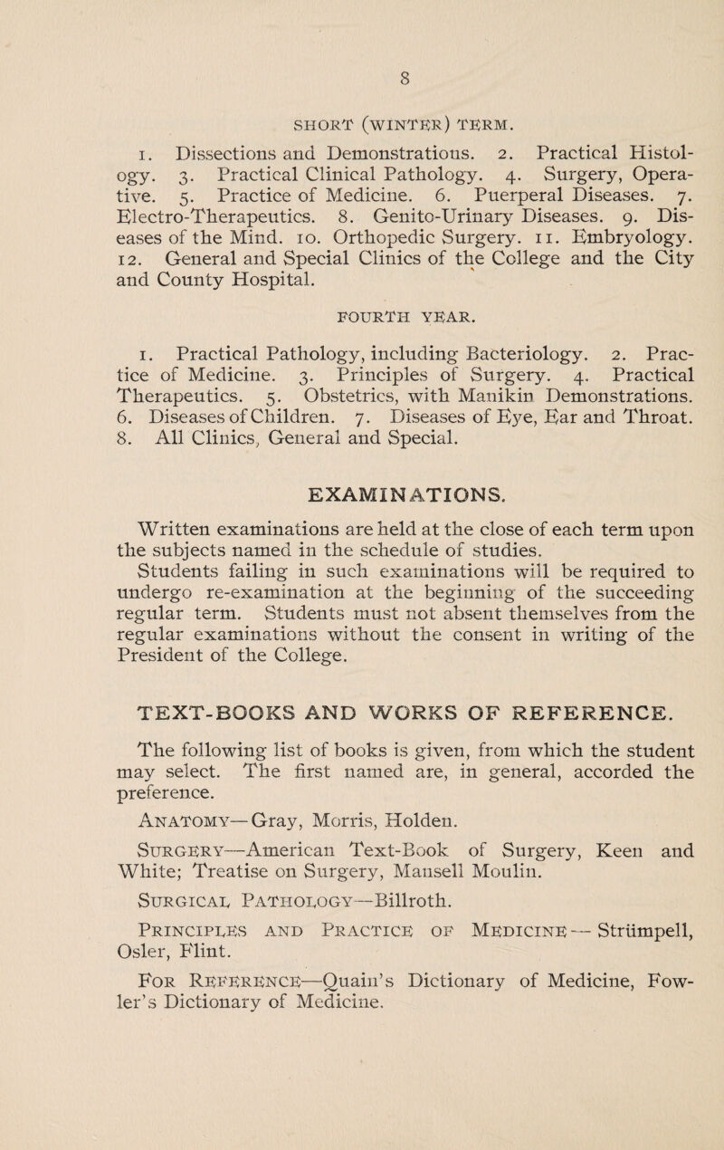 SHORT (WINTER) TERM. i. Dissections and Demonstrations. 2. Practical Histol¬ ogy. 3. Practical Clinical Pathology. 4. Surgery, Opera¬ tive. 5. Practice of Medicine. 6. Puerperal Diseases. 7. Electro-Therapeutics. 8. Genito-Urinary Diseases. 9. Dis¬ eases of the Mind. 10. Orthopedic Surgery. 11. Embryology. 12. General and Special Clinics of the College and the City and County Hospital. fourth year. 1. Practical Pathology, including Bacteriology. 2. Prac¬ tice of Medicine. 3. Principles of Surgery. 4. Practical Therapeutics. 5. Obstetrics, with Manikin Demonstrations. 6. Diseases of Children. 7. Diseases of Eye, Ear and Throat. 8. All Clinics, General and Special. EXAMINATIONS. Written examinations are held at the close of each term upon the subjects named in the schedule of studies. Students failing in such examinations will be required to undergo re-examination at the beginning of the succeeding regular term. Students must not absent themselves from the regular examinations without the consent in writing of the President of the College. TEXT-BOOKS AND WORKS OF REFERENCE. The following list of books is given, from which the student may select. The first named are, in general, accorded the preference. Anatomy—Gray, Morris, Holden. Surgery—American Text-Book of Surgery, Keen and White; Treatise on Surgery, Mansell Moulin. Surgicau Patiiorogy—Billroth. Principues and Practice of Medicine — Striimpell, Osier, P'lint. For Reference—Quain’s Dictionary of Medicine, Fow¬ ler’s Dictionary of Medicine.