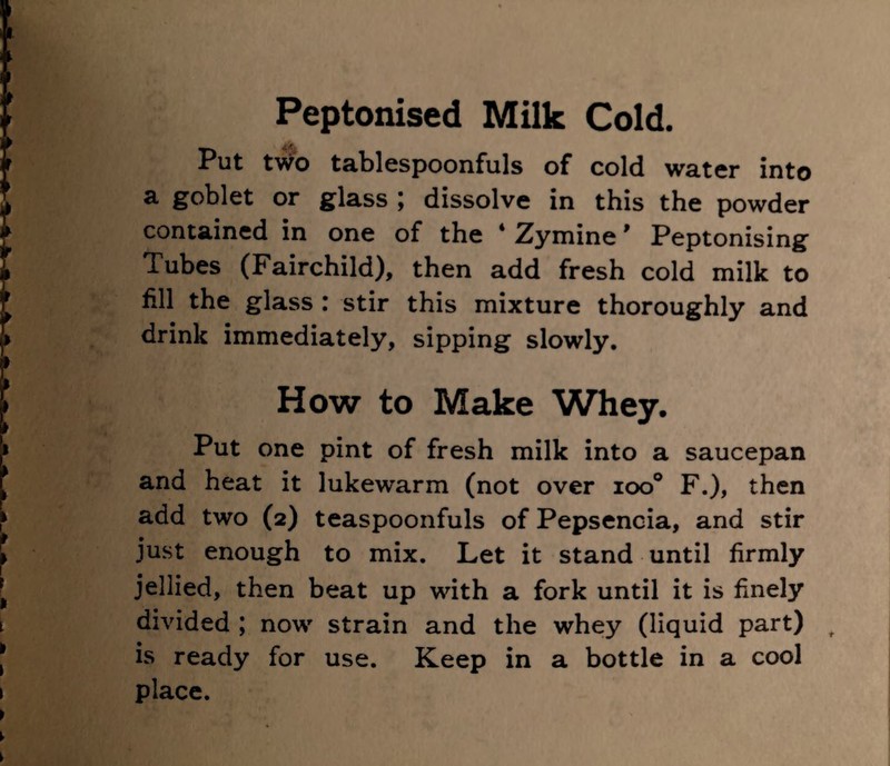 Put two tablespoonfuls of cold water into a goblet or glass \ dissolve in this the powder contained in one of the * Zymine ’ Peptonising Tubes (Fairchild), then add fresh cold milk to fill the glass : stir this mixture thoroughly and drink immediately, sipping slowly. How to Make Whey. Put one pint of fresh milk into a saucepan and heat it lukewarm (not over ioo° F.), then add two (2) teaspoonfuls of Pepsencia, and stir just enough to mix. Let it stand until firmly jellied, then beat up with a fork until it is finely divided ; now strain and the whey (liquid part) t is ready for use. Keep in a bottle in a cool