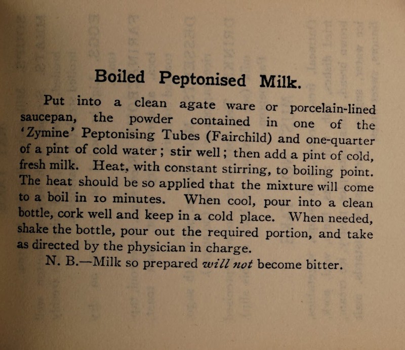 Put into a clean agate ware or porcelain-lined saucepan, the powder contained in one of the * Zymine * Peptonising Tubes (Fairchild) and one-quarter of a pint of cold water ; stir well; then add a pint of cold, fresh milk. Heat, with constant stirring, to boiling point! The heat should be so applied that the mixture will come to a boil in 10 minutes. When cool, pour into a clean bottle, cork well and keep in a cold place. When needed, shake the bottle, pour out the required portion, and take as directed by the physician in charge.