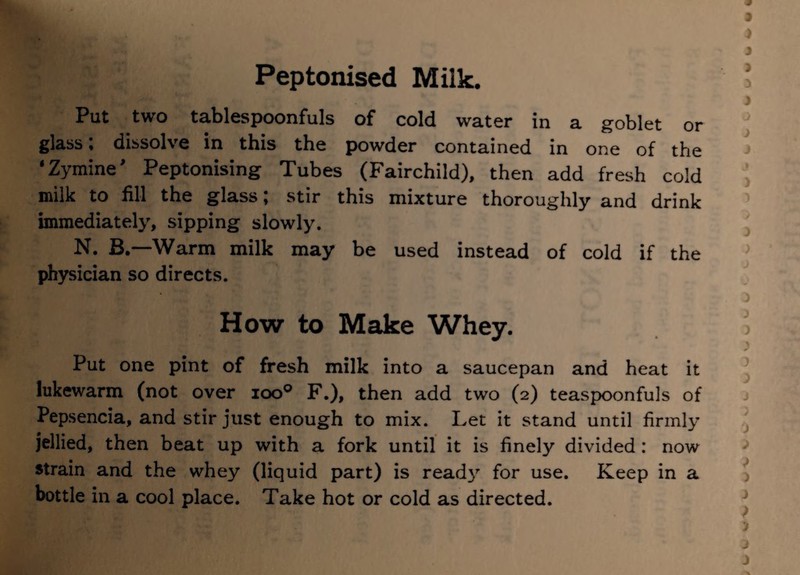 Put two tablespoonfuls of cold water in a goblet or glass; dissolve in this the powder contained in one of the ' Zymine' Peptonising Tubes (Fairchild), then add fresh cold milk to fill the glass; stir this mixture thoroughly and drink immediately, sipping slowly. N. B.—Warm milk may be used instead of cold if the physician so directs. How to Make Whey. Put one pint of fresh milk into a saucepan and heat it lukewarm (not over ioo° F.), then add two (2) teaspoonfuls of Pepsencia, and stir just enough to mix. Let it stand until firmly jellied, then beat up with a fork until it is finely divided : now strain and the whey (liquid part) is ready for use. Keep in a