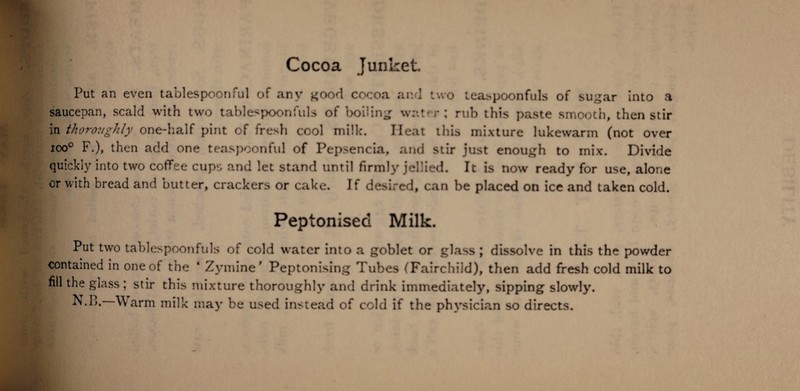 Put an even tablespoonful of any good cocoa and two leaspoonfuls of sugar into a saucepan, scald with two tablespoonfuls of boiling water; rub this paste smooth, then stir in thoroughly one-half pint of fresh cool milk. Heat this mixture lukewarm (not over ioo° F.), then add one teaspoonful of Pepsencia, and stir just enough to mix. Divide quickly into two coffee cups and let stand until firmly jellied. It is now ready for use, alone or with bread and butter, crackers or cake. If desired, can be placed on ice and taken cold. Peptonised Milk. Put two tablespoonfuls of cold water into a goblet or glass ; dissolve in this the powder contained in one of the ‘ Zymine' Peptonising Tubes (Fairchild), then add fresh cold milk to nil the glass ; stir this mixture thoroughly and drink immediately, sipping slowly.