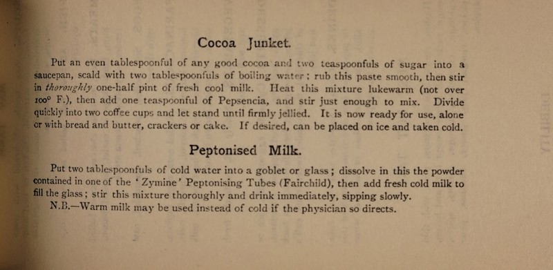 Put an even tablespoonful of any good cocoa and two leaspoonfuls of sugar into a saucepan, scald with two tablespoonfuls of boiling water: rub this paste smooth, then stir in thoroughly one-half pint of fresh cool milk. Heat this mixture lukewarm (not over ioo° F.), then add one teaspoonful of Pepsencia, and stir just enough to mix. Divide quickly into two coffee cups and let stand until firmly jellied. It is now ready for use, alone or with bread and butter, crackers or cake. If desired, can be placed on ice and taken cold. Peptonised Milk. Put two tablespoonfuls of cold water into a goblet or glass ; dissolve in this the powder contained in one of the ‘ Zymine’ Peptonising Tubes (Fairchiid), then add fresh cold milk to nil the glass ; stir this mixture thoroughly and drink immediately, sipping slowly.