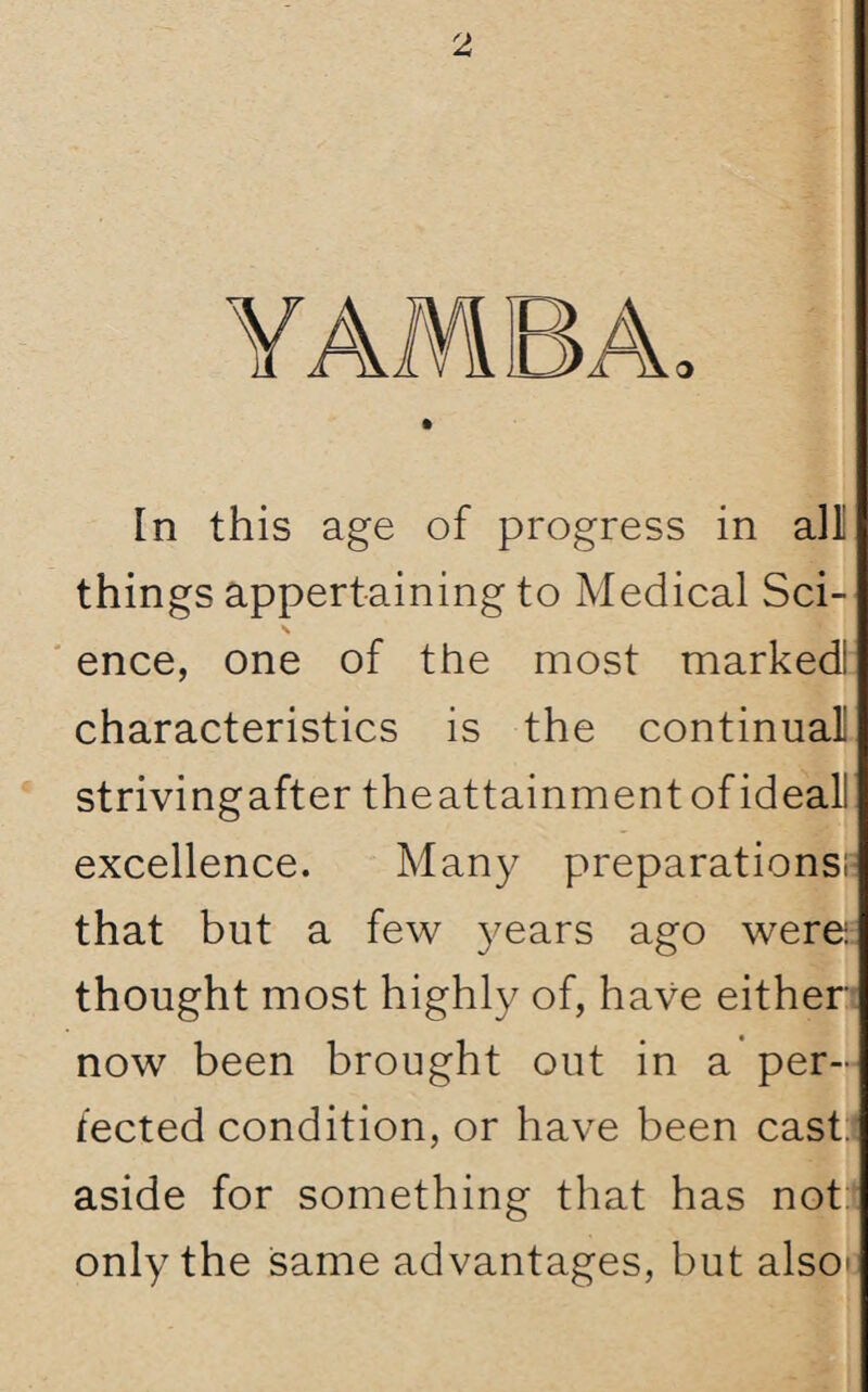 YAMBA In this age of progress in alii things appertaining to Medical Sci- \ ence, one of the most marked! characteristics is the continual! strivingafter theattainment of ideal! excellence. Many preparations? that but a few years ago were-: thought most highly of, have either now been brought out in a per¬ fected condition, or have been cast, aside for something that has not only the same advantages, but also*