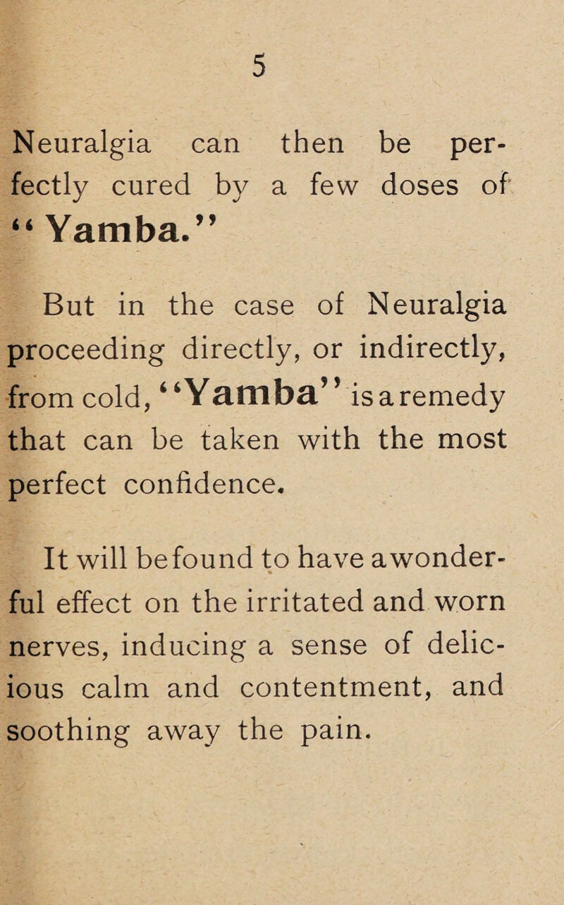 Neuralgia can then be per¬ fectly cured by a few doses of “ Yamba.” But in the case of Neuralgia proceeding directly, or indirectly, from cold, “Yamba” is a remedy that can be taken with the most perfect confidence. It will be found to have a wonder¬ ful effect on the irritated and worn nerves, inducing a sense of delic¬ ious calm and contentment, and soothing away the pain.