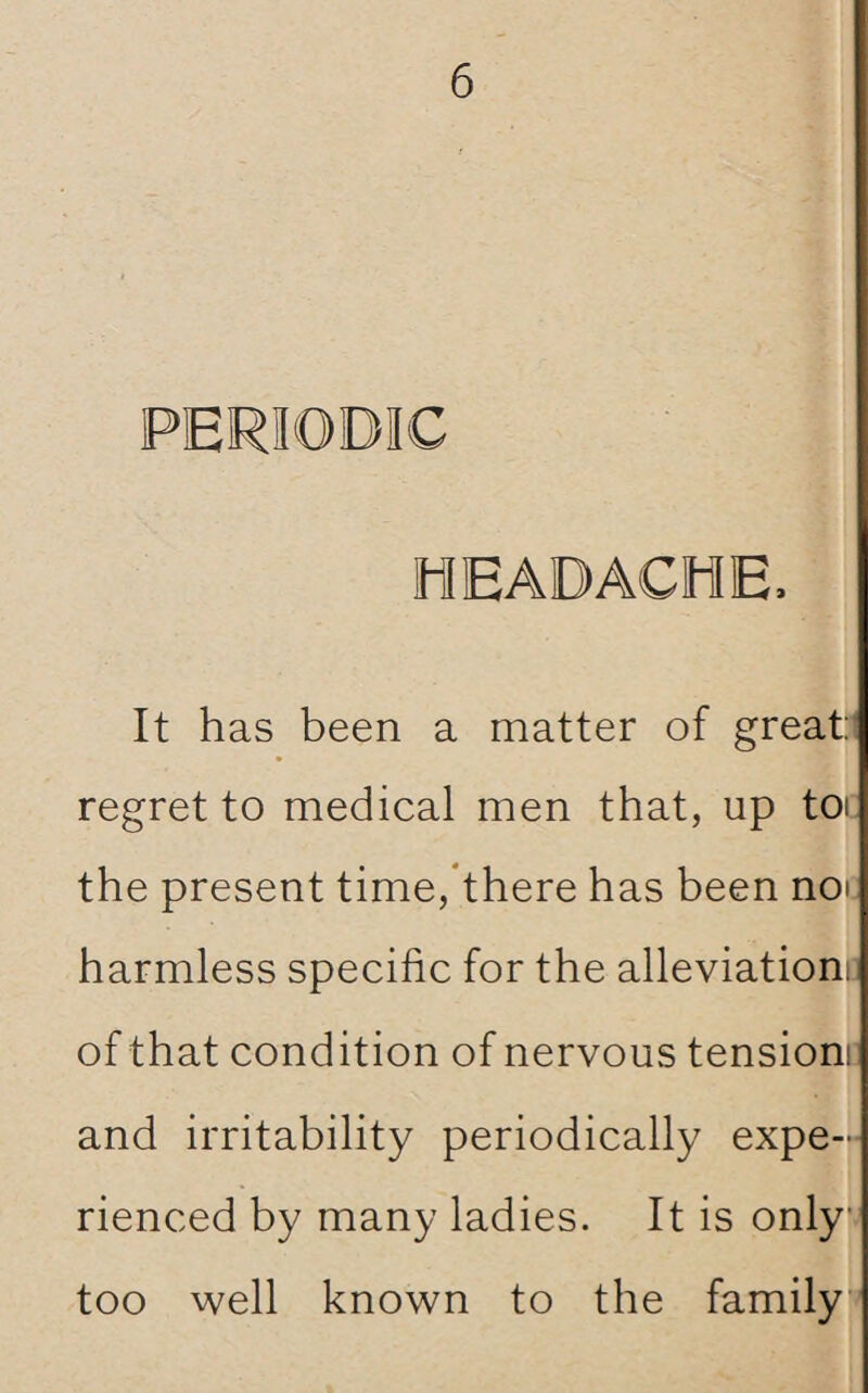 PERIODIC HEADACHE, It has been a matter of great: regret to medical men that, up toi the present time, there has been not harmless specific for the alleviationi: of that condition of nervous tension and irritability periodically expe¬ rienced by many ladies. It is only too well known to the family