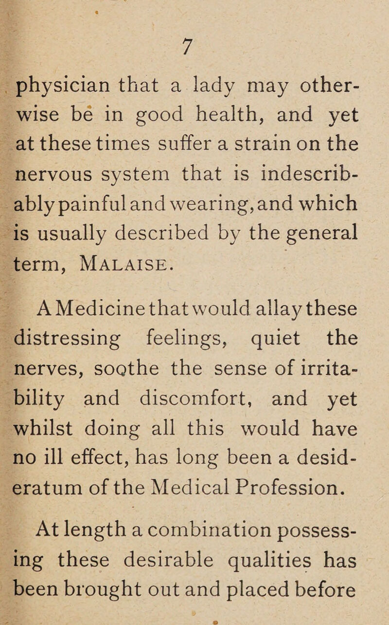 physician that a lady may other¬ wise be in good health, and yet at these times suffer a strain on the nervous system that is indescrib¬ ably painful and wearing, and which is usually described by the general term, Malaise. AMedicinethatwould allaythese distressing feelings, quiet the nerves, soothe the sense of irrita¬ bility and discomfort, and yet whilst doing all this would have no ill effect, has long been a desid¬ eratum of the Medical Profession. At length a combination possess¬ ing these desirable qualities has been brought out and placed before