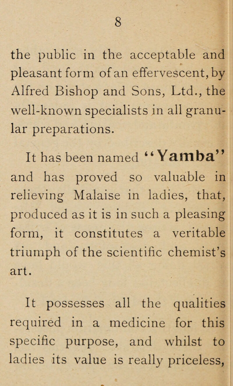 the public in the acceptable and Is pleasant form of an effervescent, by Alfred Bishop and Sons, Ltd., the well-known specialists in all granu¬ lar preparations. It has been named “ Yamba” and has proved so valuable in relieving Malaise in ladies, that, produced as it is in such a pleasing form, it constitutes a veritable triumph of the scientific chemist’s art. It possesses all the qualities required in a medicine for this specific purpose, and whilst to ladies its value is really priceless,