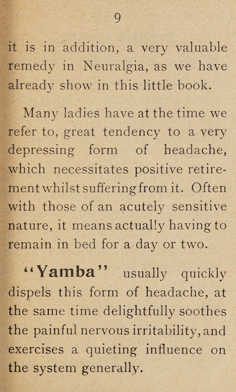 it is in addition, a very valuable remedy in Neuralgia, as we have already show in this little book. Many ladies have at the time we refer to, great tendency to a very depressing form of headache, which necessitates positive retire¬ ment whilst suffering from it. Often with those of an acutely sensitive nature, it means actually having to remain in bed for a day or two. “Yamba” usually quickly dispels this form of headache, at the same time delightfully soothes the painful nervous irritability, and exercises a quieting influence on the system generally.