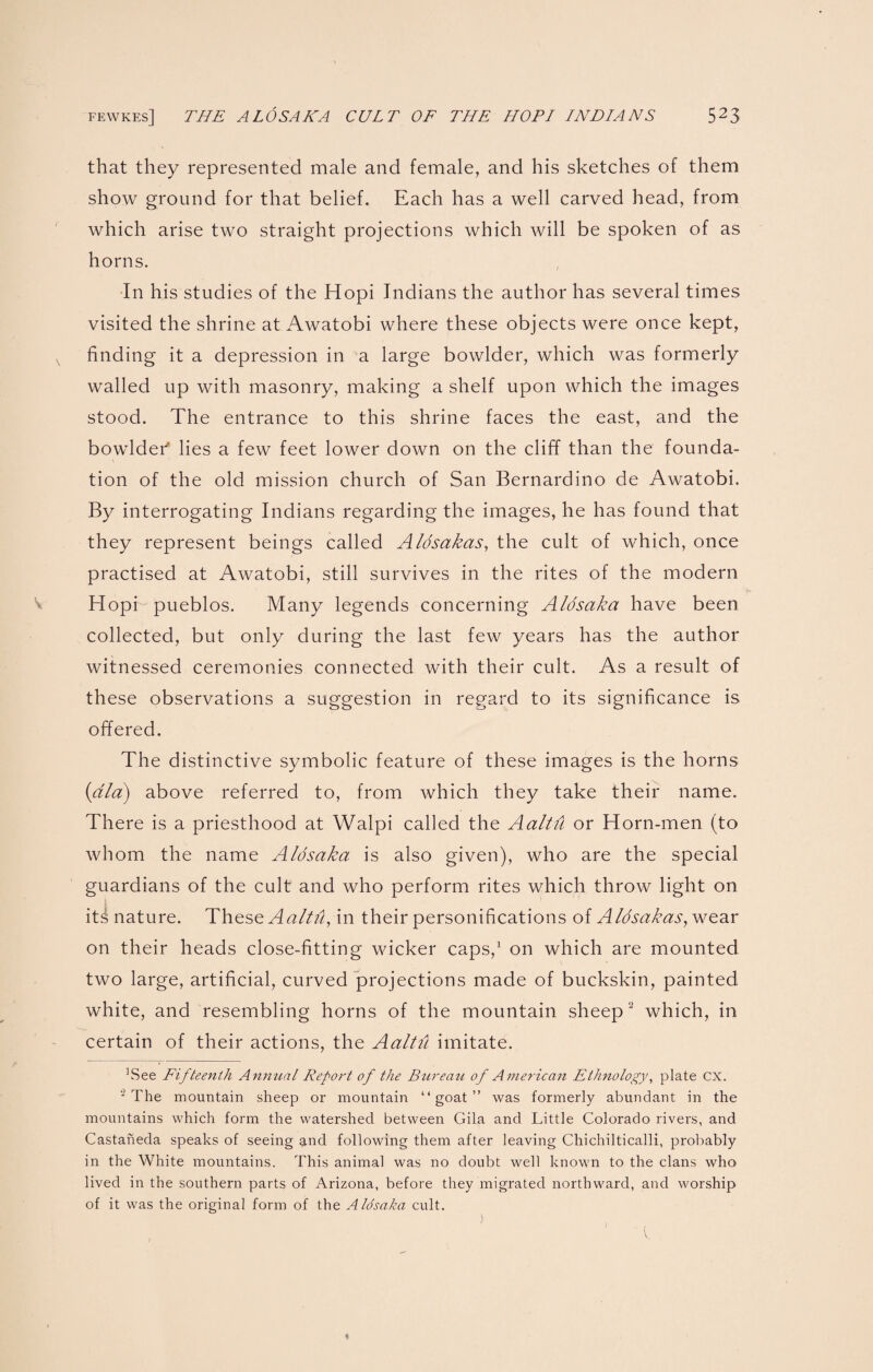 that they represented male and female, and his sketches of them show ground for that belief. Each has a well carved head, from which arise two straight projections which will be spoken of as horns. In his studies of the Hopi Indians the author has several times visited the shrine at Awatobi where these objects were once kept, v finding it a depression in a large bowlder, which was formerly walled up with masonry, making a shelf upon which the images stood. The entrance to this shrine faces the east, and the bowldeT lies a few feet lower down on the cliff than the founda¬ tion of the old mission church of San Bernardino de Awatobi. By interrogating Indians regarding the images, he has found that they represent beings called Aldsakas, the cult of which, once practised at Awatobi, still survives in the rites of the modern Hopi pueblos. Many legends concerning Aldsaka have been collected, but only during the last few years has the author witnessed ceremonies connected with their cult. As a result of these observations a suggestion in regard to its significance is offered. The distinctive symbolic feature of these images is the horns (did) above referred to, from which they take their name. There is a priesthood at Walpi called the Aaltu or Horn-men (to whom the name Aldsaka is also given), who are the special guardians of the cult and who perform rites which throw light on it^ nature. These Aaltu, in their personifications of Aldsakas, wear on their heads close-fitting wicker caps,1 on which are mounted two large, artificial, curved projections made of buckskin, painted white, and resembling horns of the mountain sheep 3 which, in certain of their actions, the Aaltu imitate. ]See Fifteenth Annual Report of the Bureau of Americ an Ethnology, plate CX. 2 The mountain sheep or mountain “goat” was formerly abundant in the mountains which form the watershed between Gila and Little Colorado rivers, and Castaneda speaks of seeing and following them after leaving Chichilticalli, probably in the White mountains. This animal was no doubt well known to the clans who lived in the southern parts of Arizona, before they migrated northward, and worship of it was the original form of the Aldsaka cult. ♦