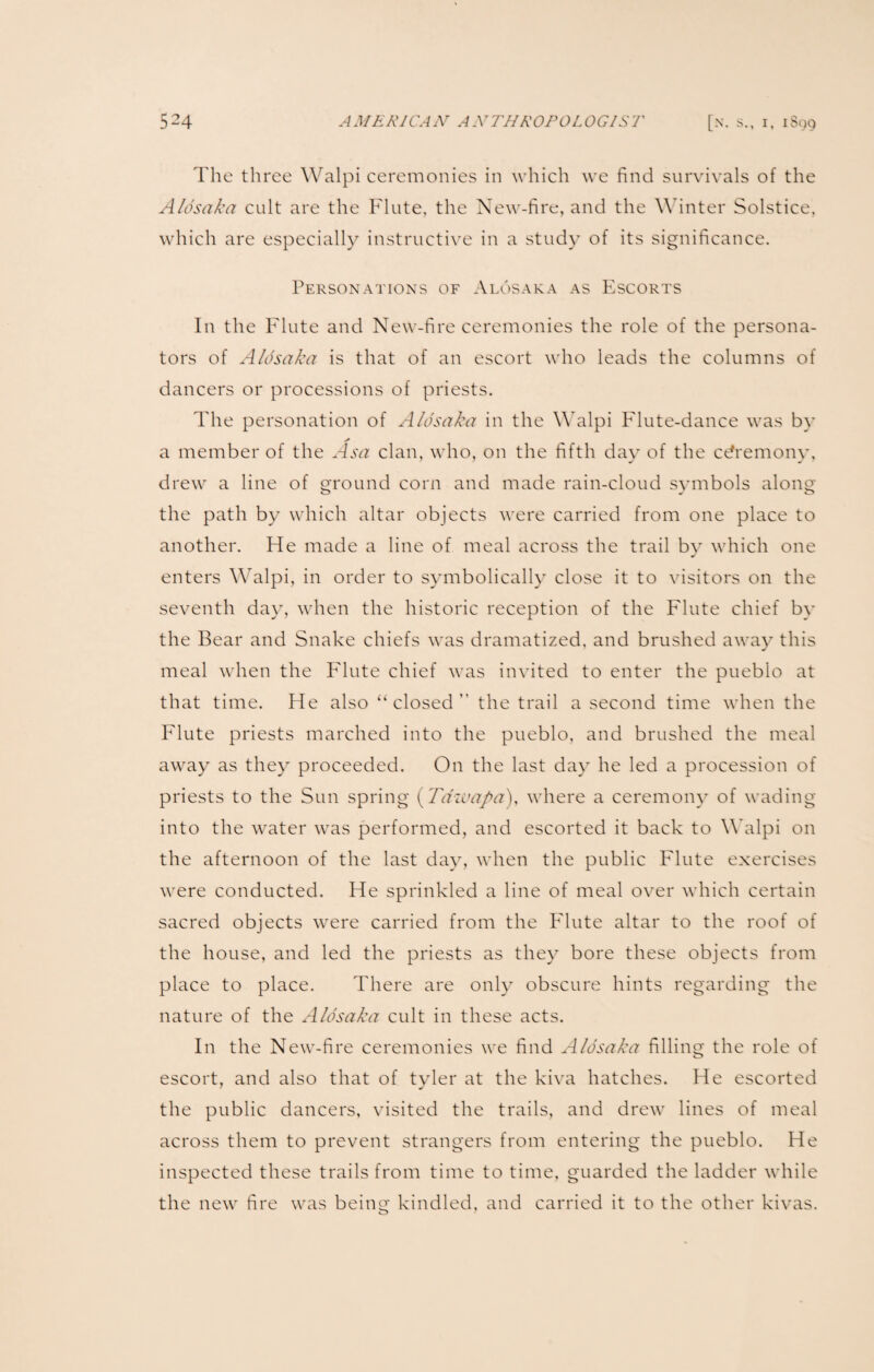 The three Walpi ceremonies in which we find survivals of the Aldsaka cult are the Flute, the New-fire, and the Winter Solstice, which are especially instructive in a study of its significance. Personations of Alosaka as Escorts In the Flute and New-fire ceremonies the role of the persona- tors of Alosaka is that of an escort who leads the columns of dancers or processions of priests. The personation of Alosaka in the Walpi Flute-dance was by a member of the Asa clan, who, on the fifth day of the cdremony, drew a line of ground corn and made rain-cloud symbols along the path by which altar objects were carried from one place to another. He made a line of meal across the trail by which one enters Walpi, in order to symbolically close it to visitors on the seventh day, when the historic reception of the Flute chief by the Bear and Snake chiefs was dramatized, and brushed away this meal when the Flute chief was invited to enter the pueblo at that time. He also “closed” the trail a second time when the Flute priests marched into the pueblo, and brushed the meal away as they proceeded. On the last day he led a procession of priests to the Sun spring (Tdzvapa), where a ceremony of wading into the water was performed, and escorted it back to Walpi on the afternoon of the last day, when the public Flute exercises were conducted. He sprinkled a line of meal over which certain sacred objects were carried from the Flute altar to the roof of the house, and led the priests as they bore these objects from place to place. There are only obscure hints regarding the nature of the Alosaka cult in these acts. In the New-fire ceremonies we find Alosaka filling the role of escort, and also that of tyler at the kiva hatches. He escorted the public dancers, visited the trails, and drew lines of meal across them to prevent strangers from entering the pueblo. He inspected these trails from time to time, guarded the ladder while the new fire was being kindled, and carried it to the other kivas.