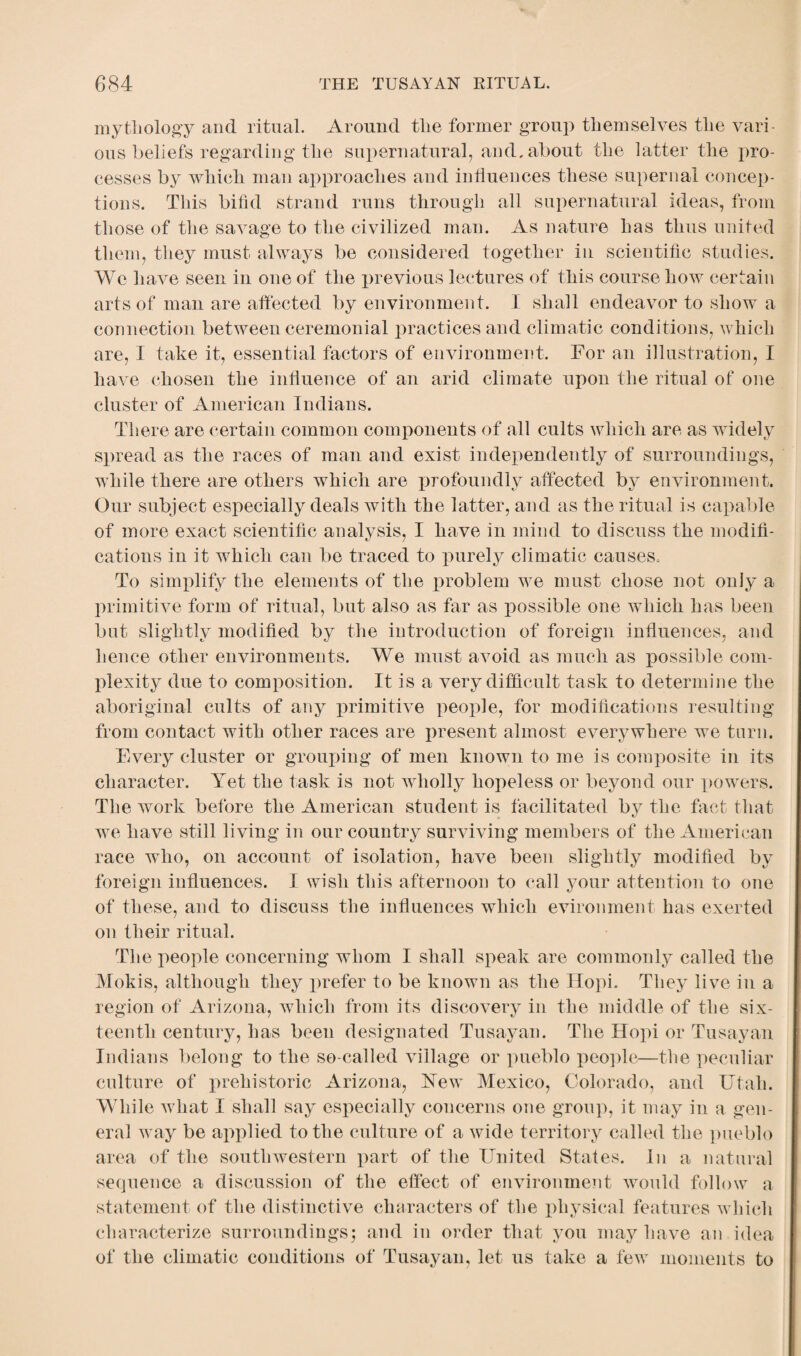 mythology and ritual. Around the former group themselves the vari ous beliefs regarding the supernatural, and, about the latter the pro¬ cesses by which man approaches and influences these supernal concep¬ tions. This bifid strand runs through all supernatural ideas, from those of the savage to the civilized man. As nature has thus united them, they must always be considered together in scientific studies. We have seen in one of the previous lectures of this course how certain arts of man are affected by environment. I shall endeavor to show a connection between ceremonial practices and climatic conditions, which are, I take it, essential factors of environment. For an illustration, I have chosen the influence of an arid climate upon the ritual of one cluster of American Indians. There are certain common components of all cults which are as widely spread as the races of man and exist independently of surroundings, while there are others which are profoundly affected by environment. Our subject especially deals with the latter, and as the ritual is capable of more exact scientific analysis, I have in mind to discuss the modifi¬ cations in it which can be traced to purely climatic causes. To simplify the elements of the problem we must chose not only a primitive form of ritual, but also as far as possible one which has been but slightly modified by the introduction of foreign influences, and hence other environments. We must avoid as much as possible com¬ plexity due to composition. It is a very difficult task to determine the aboriginal cults of any primitive people, for modifications resulting from contact with other races are present almost everywhere we turn. Every cluster or grouping of men known to me is composite in its character. Yet the task is not wholly hopeless or beyond our powers. The work before the American student is facilitated by the fact that we have still living in our country surviving members of the American race who, on account of isolation, have been slightly modified by foreign influences. I wish this afternoon to call your attention to one of these, and to discuss the influences which evironment has exerted on their ritual. The people concerning whom I shall speak are commonly called the Mokis, although they prefer to be known as the Hopi. They live in a region of Arizona, which from its discovery in the middle of the six¬ teenth century, has been designated Tusayan. The Hopi or Tusayan Indians belong to the so-called village or pueblo people—the peculiar culture of prehistoric Arizona, Yew Mexico, Colorado, and Utah. While what I shall say especially concerns one group, it may in a gen¬ eral way be applied to the culture of a wide territory called the pueblo area of the southwestern part of the United States. In a natural sequence a discussion of the effect of environment would follow a statement of the distinctive characters of the physical features which characterize surroundings; and in order that you may have an idea of the climatic conditions of Tusayan, let us take a few moments to