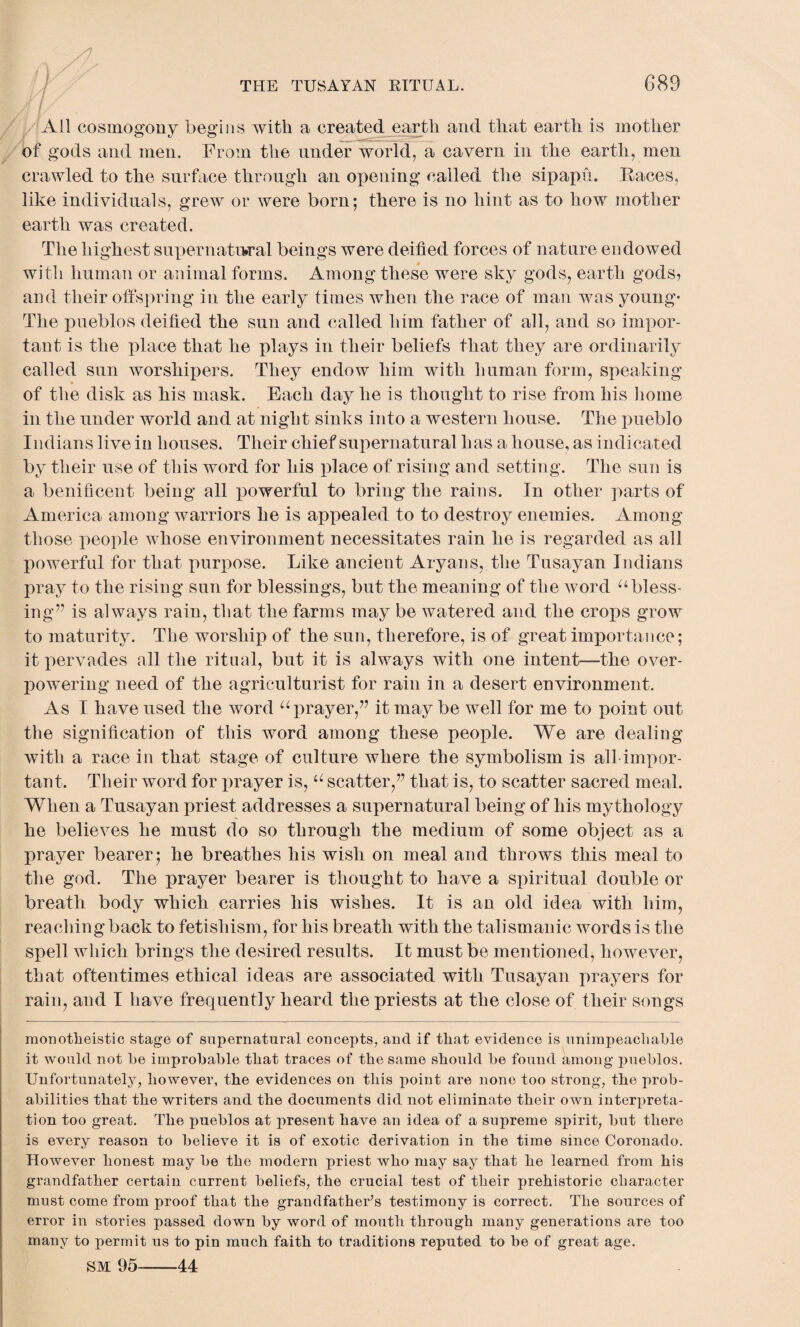 Ail cosmogony begins with a created earth and that earth is mother of gods and men. From the under world, a cavern in the earth, men crawled to the surface through an opening called the sipapu. Races, like individuals, grew or were born; there is no hint as to how mother earth was created. The highest supernatural beings were deified forces of nature endowed with human or animal forms. Among these were sky gods, earth gods, and their offspring in the early times when the race of man was young- The pueblos deified the sun and called him father of all, and so impor¬ tant is the place that he plays in their beliefs that they are ordinarily called sun worshipers. They endow him with human form, speaking of the disk as his mask. Each day he is thought to rise from his home in the under world and at night sinks into a western house. The pueblo Indians live in houses. Their chief supernatural has a house, as indicated by their use of this word for his place of rising and setting. The sun is a benificent being all powerful to bring the rains. In other parts of America among warriors he is appealed to to destroy enemies. Among those people whose environment necessitates rain he is regarded as all powerful for that purpose. Like ancient Aryans, the Tusayan Indians pray to the rising sun for blessings, but the meaning of the word u bless¬ ing” is always rain, that the farms may be watered and the crops grow to maturity. The worship of the sun, therefore, is of great importance; it pervades all the ritual, but it is always with one intent—the over¬ powering need of the agriculturist for rain in a desert environment. As I have used the word “prayer,” it may be well for me to point out the signification of this word among these people. We are dealing with a race in that stage of culture where the symbolism is all impor¬ tant. Their word for prayer is, u scatter,” that is, to scatter sacred meal. When a Tusayan priest addresses a supernatural being of his mythology he believes he must do so through the medium of some object as a prayer bearer; he breathes his wish on meal and throws this meal to the god. The prayer bearer is thought to have a spiritual double or breath body which carries his wishes. It is an old idea with him, reaching back to fetishism, for his breath with the talismanic words is the spell which brings the desired results. It must be mentioned, however, that oftentimes ethical ideas are associated with Tusayan prayers for rain, and I have frequently heard the priests at the close of their songs monotheistic stage of supernatural concepts, and if that evidence is unimpeachable it would not be improbable that traces of the same should be found among pueblos. Unfortunately, however, the evidences on this point are none too strong, the prob¬ abilities that the writers and the documents did not eliminate their own interpreta¬ tion too great. The pueblos at present have an idea of a supreme spirit, but there is every reason to believe it is of exotic derivation in the time since Coronado. However honest may be the modern priest who may say that he learned from his grandfather certain current beliefs, the crucial test of their prehistoric character must come from proof that the grandfather’s testimony is correct. The sources of error in stories passed down by word of mouth through many generations are too many to permit us to pin much faith to traditions reputed to be of great age. SM 95-44