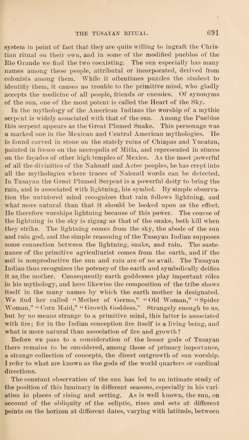 system in point of fact that they are quite willing to ingraft the Chris¬ tian ritual on their own, and in some of the modified pueblos of the Eio Grande we find the two coexisting. The sun esjiecially has many names among these people, attributal or incorporated, derived from colonists among them. While it oftentimes puzzles the student to identifiy them, it causes no trouble to the primitive mind, who gladly accepts the medicine of all people, friends or enemies. Of synonyms of the sun, one of the most potent is called the Heart of the Sky. In the mythology of the American Indians the worship of a mythic serpent is widely associated with that of the sun. Among the Pueblos this serpent appears as the Great Plumed Snake. This personage was a marked one in the Mexican and Central American mythologies. He is found carved in stone on the stately ruins of Chiapas and Yucatan, painted in fresco on the necropolis of Mitla, and represented in stucco on the facades of other high temples of Mexico. As the most powerful of all the divinities of the A aim at 1 and Aztec peoples, he has crept into all the mythologies where traces of Yahuatl words can be detected. In Tusayan the Great Plumed Serpent is a powerful deity to bring the rain, and is associated with lightning, his symbol. By simple observa¬ tion the untutored mind recognizes that rain follows lightning, and Avhat more natural than that it should be looked upon as the effect. He therefore worships lightning because of this power. The course of the lightning in the sky is zigzag as that of the snake, both kill when they strike. The lightning comes from the sky, the abode of the sun and rain god, and the simple reasoning of the Tusayan Indian supposes some connection between the lightning, snake, and rain. The suste¬ nance of the primitive agriculturist comes from the earth, and if the soil is nonproductive the sun and rain are of no avail. The Tusayan Indian thus recognizes the potency of the earth and symbolically deifies it as.the mother. Consequently earth goddesses play important roles in his mythology, and here likewise the composition of the tribe shows itself in the many names by which the earth mother is designated. We find her called u Mother of Germs,” u Old Woman,” u Spider WToman,” u Corn Maid,” u Growth Goddess.” Strangely enough to us, but by no means strange to a primitive mind, this latter is associated with fire5 for in the Indian conception fire itself is a living being, and what is more natural than association of fire and growth'? Before we pass to a consideration of the lesser gods of Tusayan there remains to be considered, among those of primary importance, a strange collection of concepts, the direct outgrowth of sun worship. I refer to what are known as the gods of the world quarters or cardinal directions. The constant observation of the sun has led to an intimate study of the position of this luminary in different seasons, especially in his vari¬ ation in places of rising and setting. As is well known, the sun, on account of the obliquity of the ecliptic, rises and sets at different points on the horizon at different dates, varying with latitude, between