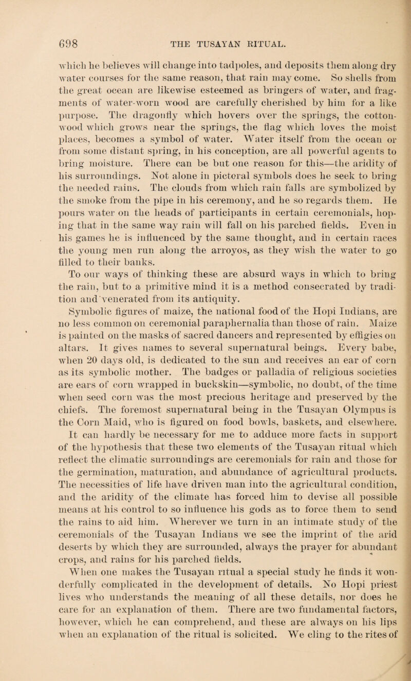 which lie believes will change into tadpoles, and deposits them along dry water courses for the same reason, that rain may come. So shells from the great ocean are likewise esteemed as bringers of water, and frag¬ ments of water-worn wood are carefully cherished by him for a like purpose. The dragonfly which hovers over the springs, the cotton¬ wood which grows near the springs, the flag which loves the moist places, becomes a symbol of water. Water itself from the ocean or from some distant spring, in his conception, are all powerful agents to bring moisture. There can be but one reason for this—the aridity of his surroundings. Not alone in pictoral symbols does he seek to bring the needed rains. The clouds from which rain falls are symbolized by the smoke from the pipe in his ceremony, and he so regards them. He pours water on the heads of participants in certain ceremonials, hop¬ ing that in the same way rain will fall on his parched fields. Even in his games he is influenced by the same thought, and in certain races the young men run along the arroyos, as they wish the water to go filled to their banks. To our ways of thinking these are absurd ways in which to bring the rain, but to a primitive mind it is a method consecrated by tradi¬ tion and venerated from its antiquity. Symbolic figures of maize, the national food of the Hopi Indians, are no less common on ceremonial paraphernalia than those of rain. Maize is painted on the masks of sacred dancers and represented by effigies on altars. It gives names to several supernatural beings. Every babe, when 20 days old, is dedicated to the sun and receives an ear of corn as its symbolic mother. The badges or palladia of religious societies are ears of corn wrapped in buckskin—symbolic, no doubt, of the time when seed corn was the most precious heritage and preserved by the chiefs. The foremost supernatural being in the Tusayan Olympus is the Corn Maid, who is figured on food bowls, baskets, and elsewhere. It can hardly be necessary for me to adduce more facts in support of the hypothesis that these two elements of the Tusayan ritual which reflect the climatic surroundings are ceremonials for rain and those for the germination, maturation, and abundance of agricultural products. The necessities of life have driven man into the agricultural condition, and the aridity of the climate has forced him to devise all possible means at his control to so influence his gods as to force them to send the rains to aid him. Wherever we turn iu an intimate study of the ceremonials of the Tusayan Indians we see the imprint of the arid deserts by which they are surrounded, always the prayer for abundant crops, and rains for his parched fields. When one makes the Tusayan ritual a special study he finds it won¬ derfully complicated in the development of details. No Hopi priest lives who understands the meaning of all these details, nor does he care for an explanation of them. There are two fundamental factors, however, which he can comprehend, and these are always on his lips when an explanation of the ritual is solicited. We cling to the rites of