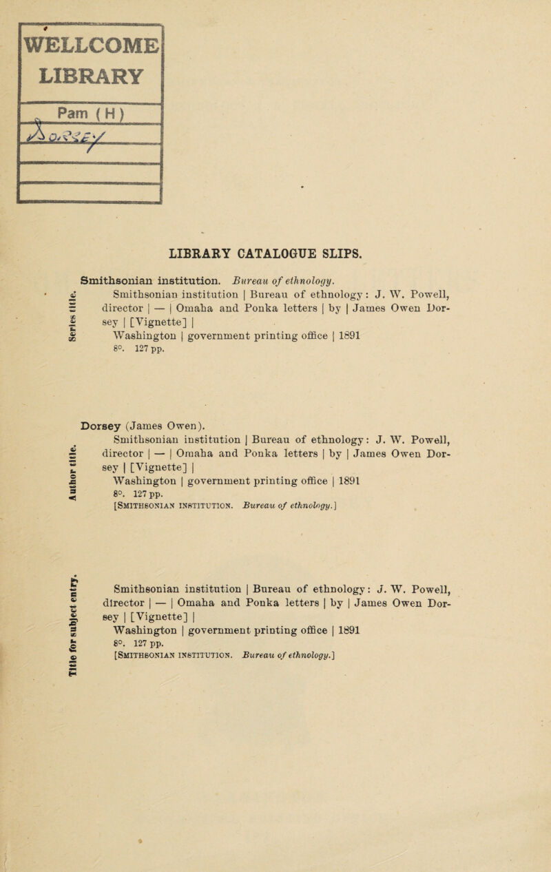 WELLCOME LIBRARY 2 Pam {H) Ol LIBRARY CATALOGUE SLIPS. Smithsonian institution. Bureau of ethnology. © Smithsonian institution | Bureau of ethnology : J. W. Powell, Sr director | — j Omaha and Ponka letters | by | James Owen Dor- ® sey | [Vignette] | ^ Washington | government printing office j 1891 8°. 127 pp. Dorsey (James Owen). Smithsonian institution j Bureau of ethnology: J. W. Powell, s director | — | Omaha and Ponka letters | by | James Owen Dor- ® sey | [Vignette] | J Washington | government printing office | 1891 =j 8°. 127 pp. [Smithsonian institution. Bureau of ethnology.] 85 © g 2s S3 oe © P Smithsonian institution | Bureau of ethnology: J. W. Powell, director | — j Omaha and Ponka letters | by | James Owen Dor¬ sey | [Vignette] | Washington | government printing office j 1891 8°. 127 pp. [Smithsonian institution. Bureau of ethnology.]