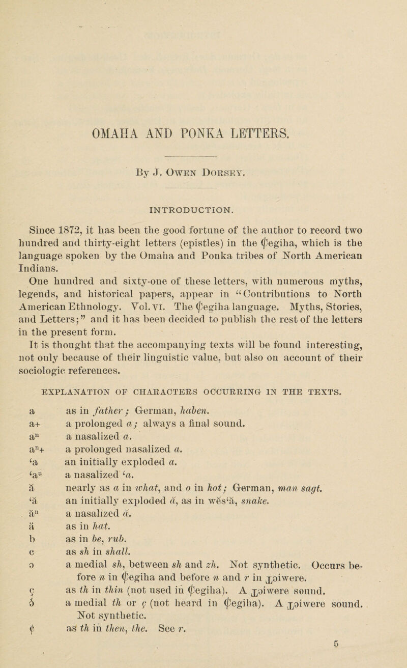By J, Owen Dorsey. INTRODUCTION. Since 1872, it lias been the good fortune of the author to record two hundred and thirty-eight letters (epistles) in the (jfJegiha, which is the language spoken by the Omaha and Ponka tribes of North American Indians. One hundred and sixty-one of these letters, with numerous myths, legends, and historical papers, appear in u Contributions to North American Ethnology. Vol.vi. The (pegiha language. Myths, Stories, and Letters;” and it has been decided to publish the rest of the letters in the present form. It is thought that the accompanying texts will be found interesting, not only because of their linguistic value, but also on account of their sociologic references. EXPLANATION OF CHARACTERS OCCURRING IN THE TEXTS. a as in father ; German, liaben. a+ a prolonged a; always a final sound. an a nasalized a. an+ a prolonged nasalized a. ‘a an initially exploded a. ‘au a nasalized ‘a. a nearly as a in what, and o in hot; German, man sagt. ‘a an initially exploded a, as in wes‘a, snahe. an a nasalized a. a as in hat. b as in be, rub. c as sh in shall. o a medial sh, between sh and zh. Not synthetic. Occurs be¬ fore n in (fegiha and before n and r in jyfiwere. c as ill in thin (not used in (fegiha). A jyoiwere sound. 5 a medial tli or g (not heard in (pegiha). A j^oiwere sound. Not synthetic. <f as th in then, the. See r.