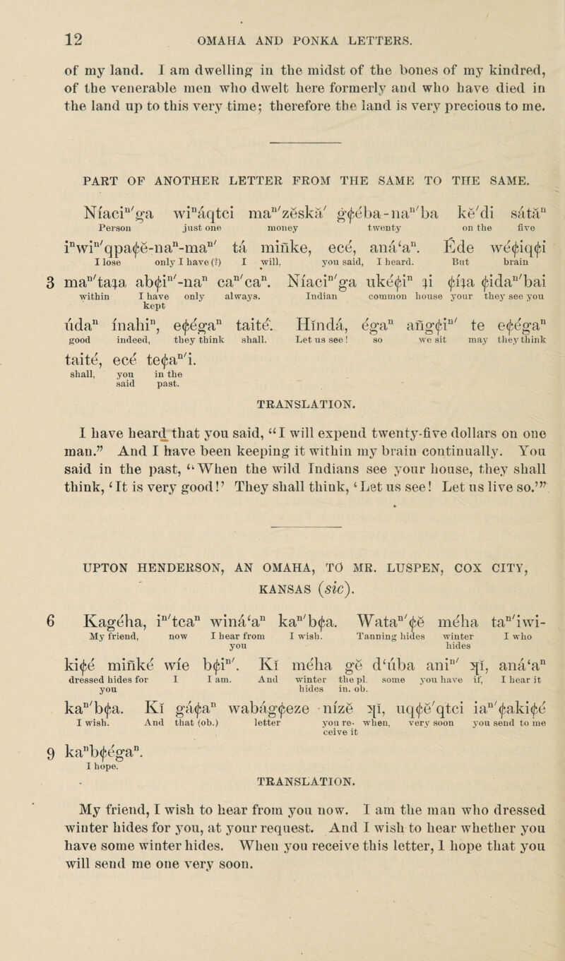 of my land. I am dwelling in the midst of the bones of my kindred, of the venerable men who dwelt here formerly and who have died in the land up to this very time; therefore the land is very precious to me. PART OF ANOTHER LETTER FROM THE SAME TO THE SAME. Niacin/ga winaqtci man/zeska/ g^eba-na^ba ke/di satan Person just one money twenty on the five inwin/qpa<jaYnan-man/ ta miiike, ecd, ana‘a11. Ede we<^iq<jd I lose only I have (?) I will. 3 man/tafa ab<jdn/-nan can/can. within I have only always, kept iidan niahin, e<£egan taite. good indeed, they think shall. taite, ece te<fan/i. shall, you in the past. you said you said, I heard. But brain Miacin/ga ukd<jdn p <Ja}a <jadan/bai Indian common house your they see you Hmda, Let us see! ega11 so ang(jdu/ te e^e'ga11 we sit may they think TRANSLATION. I have heard that you said, UI will expend twenty-five dollars on one man.” And I have been keeping it within my brain continually. You said in the past, ‘‘When the wild Indians see your house, they shall think, ‘ It is very good!? They shall think, ‘ Let us see! Let us live so.’” UPTON HENDERSON, AN OMAHA, TO MR. LUSPEN, COX CITY, KANSAS (sic). 6 Kageha, in/tcan wiria‘an kan/b<^a. WataQ/<£e meha tac/iwi- My Mend, now I hear from I wish. Tanning hides winter I who you hides ki^e minke wie b<|dn'. Ki meha ge diiba aniu/ qi, ana‘an dressed hides for I lam. And winter the pi. some you have if, I hear it you hides in. oh. kaD/b<jn. Ki ga<j;an wabag^eze nize qi, uq^Eqtci ian/^aki<Je I wish. And that (ob.) letter you re- when, very soon you send tome ceive it 9 kanb(^egan. I hope. TRANSLATION. My friend, I wish to hear from you now. I am the man who dressed winter hides for you, at your request. And I wish to hear whether you have some winter hides. When you receive this letter, 1 hope that you will send me one very soon.