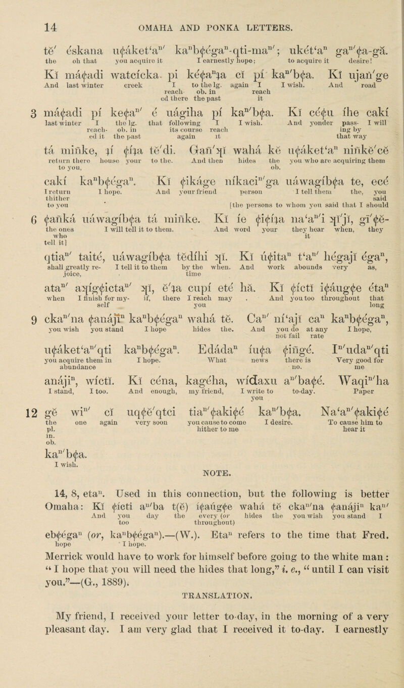 te' ^skana mfakeka11' kanb<fegan-qti-man/; ukdt‘an gan'<J:a-ga. the oh that you acquire it I earnestly hope; to acquire it desire! Ki matfadi watcicka. pi ke^a^a ci pi kan'b<jia. Ki ujaii'ge And last winter creek I to the lg. again I I wish. And road reach oh.in reach cd there the past it 3 ma^adi pi ke<£an/ e uagiha pi kan'b<fa. Ki c£$n ike caki And yonder pass- I will ing by that way last winter I tho lg. that following I I wish, reach- oh.in its course reach ed it the past again it ta minke, p <J*ija te'di. Gan'qi waha ke u^akeka11 ninke'ce return there house your to the. And then hides the you who are acquiring them to you, oh. cald kanb<fegan. Ki (fikage mkacin'ga uawagib^a te, ece Ireturn I hope. And your friend person I tell them the, you thither said to you ' [the persons to whom you said that I should 6 <j‘afika uawagib^a ta rainke. Ki ie fippi na‘an'i qi'ji, gi'^e- the ones I will tell it to them. * And word your they hoar when, they who it tell it] qtian/ taitd, uawagib^a tedihi qi. Ki u<|dtan t‘au/ hegaji egan, shall greatly re- I tell it to them by the when. And work abounds very as, .joice, • time atan/ aqig^ictau/ qi, e'ta cupi ete ha. Ki <jdeti i<paug<fe etau when I finish for my- if, there I reach may . And you too throughout that self you long 9 ckan/na (fanajT kanb<£egan waha te. Can/ m‘aji can kanb^egan, you wish you stand I hope hides the. And you do at any I hope, not fail rate u<faket‘an'qti kanb^egan. you acquire them in I hope, abundance anajin, wicti. I stand, I too. 12 ge the pi. in. ob. •n/ W1 Edadan unfa <finge. In'udan'qti What news there is Very good for no. me Ki cena, kageha, widaxu an/ba^e. Waqin/ha And enough, my friend, I write to to-day. Paper you tiaB/<J}aki<£e kau/b<^a, Na‘an/<£aki<J}e you cause to come I desire. To cause him to hither to me hear it ci uq<fe'qtci very soon kan/b(fa. I wish. NOTE. 14, 8, etau. Used in this connection, but the following is better Omaha: Ki <ficti au/ba t(e) l<faug<fe waha te ckau/na <fanajiu kau/ And you day the every (or hides the you wish you stand I too throughout) eb<j:egau (or, kaub<fegau).—(W.). Eta11 refers to the time that Fred. hope I hope. Merrick would have to work for himself before going to the white man : “ I hope that you will need the hides that long,’’ i, e,9 u until I can visit you.”—(Gr., 1889). TRANSLATION. My friend, I received your letter to-day, in the morning of a very pleasant day. I am very glad that I received it to-day. I earnestly