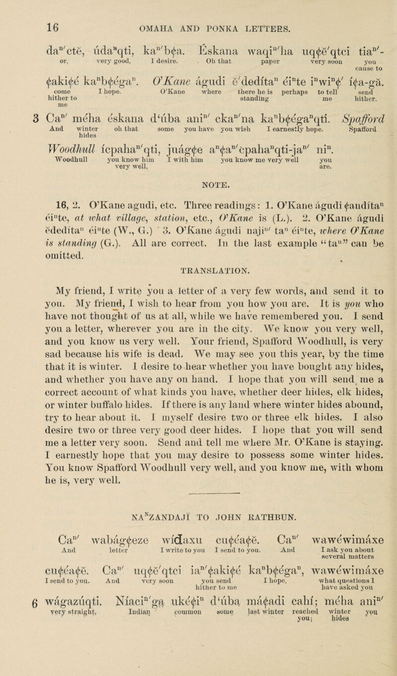 daQ/cte, iidaHqti, kan/b<Jai. Eskana waqElia uq^e'qtci tian/- or, very good, I desire. Oh that paper very soon you cause to fakife kaub(^egau. O’Kane agudi e'dedita11 dinte inwin<j/ i<j*a-ga. come I hope. O’Kane where there he is perhaps to tell send hither to standing me hither, me 3 Can/ meha eskana dbiba anin/ ckan/na kanb^egaDqti. Spafford And winter oh that some you have you wish I earnestly hope. Spafford hides Woodhull icpahan/qti, juag<fe aD<fan/cpahanqti-jan/ niu. Woodhull you know him I with him you know me very well you very well, ' are. NOTE. 16,2. 07Kane agudi, etc. Three readings: 1. O’Kane agudi <fauditan eiute, at what village, station■, etc., OKane is (L.). 2. O’Kane ffgudi ededita11 eiute (W., G.) 3. O’Kane agudi najiu/ tau eiute, where OKane is standing {G.). All are correct. In the last example u ta11” can be omitted. TRANSLATION. «► My friend, I write you a letter of a very few words, and send it to you. My friend, I wish to hear from you how you are. It is you who have not thought of us at all, while we have remembered you. I send you a letter, wherever you are in the city. We know you very well, and you know us very well. Your friend, Spafford Woodhull, is very sad because his wife is dead. We may see you this year, by the time that it is winter. I desire to hear whether you have bought any hides, and whether you have any on hand. I hope that you will send me a correct account of what kinds you have, whether deer hides, elk hides, or winter buffalo hides. If there is any land where winter hides abound, try to hear about it. I myself desire two or three elk hides. I also desire two or three very good deer hides. I hope that you will send me a letter very soon. Send and tell me where Mr. O’Kane is staying. I earnestly hope that you may desire to possess some winter hides. You know Spafford Woodhull very well, and you know me, with whom he is, very well. NAnZANDAJI TO JOHN EATHBUN. Can/ wabag<jbeze widaxu cu^ea^e. Can/ And letter I write to you I send to you. And cu<fea<fe. Ca“' uq^e'qtci ian/(jmki<fe kanb^gau, I send to you. And very soon you send I hope, hither to me wawdwimaxe I ask you about several matters wawewimaxe what questions 1 have asked you 6 wagazuqti, very straight, Niacin'gg uketja11 dbiba matfadi calif; Indian common somq last winter reached you; media anin/ winter you bides