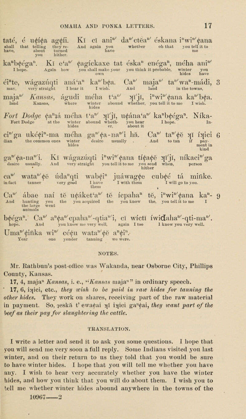 tat^, e u<jq<fa ag<jai. shall that telling they re- have, about turned you hither. Ki ci anin/ dau/ctean/ eskana iuwin/<j$ana And again you whether oh that you tell it to have me kaDb(fegau. Ki eki I hope. Again how nf (jiagickaxe tat eskan enega11, meha ani n/ you shall make your you think it probable, winter own hides you have einte, wagazuqti ana‘au kan/b<£a. Can/ majan/ tan/wan-madi, 3 may, very straight I hear it I wish. And land in the towns, majau/ Kansas, agudi meha t‘au/ >[T ji, inwin/<j;ana kan/b(|‘a. land Kansas, where winter abound whether, you tell it to mo I wish. hides Fort Dodge fKpd meha t‘an/ qiji, u(£ana‘an/ kanb^egan. Nika- Forfc Dodge at the winter abound wlxeth- you hear I hope. In- liides er, about it cin/ga uke^in-ma meha gan/<f.a-naD'i ha. Can/ tan/<fe qi iqici 6 clian the common ones winter desire usually . And to tan if pay- hides . ment in kind gan/(^a-riau/i. Ki wagazuqti inwin/<£ana ti^atfe qi'ji, mkaciu/ga desire usually. And very straight you tell it to me you send when, person • hither watan/<£e iidaDqti wab<jnu juawag(fe cub<^e ta minke. tanner very good I have I with them I will go to you. them ¥ abae nai te u<£akeCan/ te icpaha11 te, iuwin/<£ana kan- 9 hunting you the you acquired the you know the, you tell it to me I the large went animals b<£egan. Can/ a“^an'cpahan/-qtiall/i, ci wicti iwidahan'-qti-man'. hope. And you know me very well, again I too I know you very well. Uman/(junka win/ ce<jui watan/<£e an<Jdn.- Year one yonder tanning we were. can/ in fact Can' And NOTES. Mr. Rathbun7s post-office was Wakanda, near Osborne City, Phillips County, Kansas. 17, 4, majan Kansas, i. e., uKansas maja1177 in ordinary speech. * 17, 6, iqici, etc., they icish to he paid in raw hides for tanning the other hides. They work on shares, receiving part of the raw material in payment. So, qeska t7 ewaipii qi iqici gau<fai, they want part of the beef as their pay for slaughtering the cattle. TRANSLATION. I write a letter and send it to ask you some questions. I hope that you will send me very soon a full reply. Some Indians visited you last winter, and on their return to us they told that you would be sure to have winter hides. I hope that you will tell me whether you have any. I wish to hear very accurately whether you have the winter hides, and how you think that you will do about them. I wish you to tell me whether winter hides abound anywhere in the towns of the 10967--2