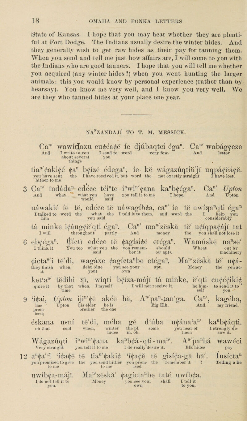 State of Kansas. I hope that you may hear whether they are plenti¬ ful at Fort Dodge. The Indians usually desire the winter hides. And they generally wish to get raw hides as their pay for tanning them. When you send and tell me just how affairs are, I will come to you with the Indians who are good tanners. I hope that you will tell me whether you acquired (any winter hides ?) when you went hunting the larger animals: this you would know by personal experience (rather than by hearsay). You know me very well, and I know you very well. We are they who tanned hides at your place one year. nanzandaji to t. m. messick. Can/ wawidaxu euf^afe ie djubaqtci ega11. Can/ wabag<feze And I write to you I send to word very few. And letter about several you things tian/^aki<£e f/an h$ize edega11, ie ke wagazuqtia/ji uqpa<£ea<fg. you have sent the I have received it, but word the not exactly straight I have lost, hither to me 3 Cau/ indada11 ed^ce teinte inwiu'<fana kanb<J^gan. Can/ Upton And what what you have you tell it to me I hope. And Upton would said uawakie ie te, edece te uawagib<fa, can/ ie te uwnjanqti ega11 I talked to word the what the I told it to them, and word the I help you him you said considerably ta niifike i^aug^e'qti ega11. Can/ man7zeska te7 u^fqpa(faji tat I will throughout - partly. And money the you shall not lose it 6 eb<fegan. (ftlcti edece te ^agisi^e etegan. Wamiiske nanse7 I think, it. You too what you the you remem- should Wheat cut by said ber it (or apt). machinery ^ictan7i te7di, wagaxe <^agictaube etega11. Mau7zeska te7 u^a- they finish when, debt (due you see your apt. Money the you ac- it you) own ket‘an/ tedihi ql, wiqti b<fiza-maji ta minke, e7qti cu^e^iki^ quire it by that when, I myself I will not receive it, he him- to send it to time self you 9 h<j;ai, Upton ijiu7^e akee ha, An7pan-qan7ga. Cau/, kageha, has Upton his elder he is , Big Elk. prom- brother the one ised; dskana usni te7di, meha ge dhiba u<£aria‘an/ kanl oh that cold when, winter hides the pi. in. ob. somo you hear of them CaD' , kageha, And, my friend, a117 kanb(^aqti. of I strongly de¬ sire it. Wagaziiqti inwin/(^ana kanb^4-qti-man/. An7panha waweci Very straight you tell it to me I do really desire it. Elk hides pay 12 an<j$a7‘i ‘if/afye te tian/^aki^ ‘lfatye te gisi<fa-ga ha7. you promized to give the you send hither you prom- the remember it ! to me to me ised uwib<^a-m&ji. Man7zeska7 <fagictanbe fate uwib^a. I do not tell it to Money you see your shall I tell it you. own to you. Iu si eta11 Telling a lie