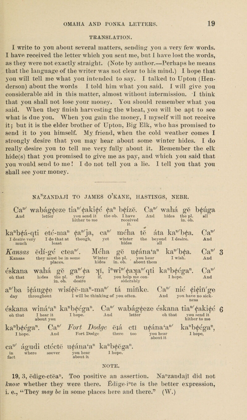 TRANSLATION. I write to you about several matters, sending you a very few words. I have received the letter which you sent me, but I have lost the words, as they were not exactly straight. (Note by author.—Perhaps he means that the language of the writer was not clear to his mind.) I hope that you will tell me what you intended to say. I talked to Upton (Hen¬ derson) about the words I told him what you said. I will give you considerable aid in this matter, almost without intermission. I think that you shall not lose your money. You should remember what you said. When they finish harvesting the wheat, you will be apt to see what is due you. When you gain the money, I myself will not receive it; but it is the elder brother of Upton, Big Elk, who has promised to send it to you himself. My friend, when the cold weather comes I strongly desire that you may hear about some winter hides. I do really desire you to tell me very fully about it. Remember the elk hide(s) that you promised to give me as pay, and which you said that you wTould send to me! I do not tell you a lie. I tell you that you shall see your money. NAnZANDAJ! TO JAMES o’KANE, HASTINGS, NEBR. Can/ wabag^eze tiaB/<^aki$d <j>an bcjuze. Can/ waha ge b<fuiga And letter you send it the ob. I have And hides the pi. all hither to me received in. ob. it. 'f kaBb<£a-qti ete-rnaB <faB/ja, eaB/ meha te ata kaB/b<fa. I desire very much I do that at though, yet winter the beyond I desire, least hides all Kansas edi-ge cteaB/. Meha ge u<^ana‘aB kan/b<fa. Kansas they must he in some Winter the pi. , you hear I wish, places. hides in. ob. about them dskana waha ge gaB/<^a qi, iBwiB/<faqaB/qti kaBb<p(3gaB. oh that hides the pi. they if, you help me con- I hope. in. ob. desire siderably they desire Can/ And Can' 3 And Can' And aB/ba i<£aug$e wisi(fe-naB-maB/ ta minke. CaB nie $i<firi/ge day throughout I will be thinking of you often. And you have no sick¬ ness eskana wina‘aB kaBb(^egaB. CaB/ wabag<feze eskana tiaB/(faki<^e 6 oh that I hear it I hope. And letter oh that you send it about you hither to me kaBb(fcegaB. CaB/ Fort Bodge epi cti ii<^ana‘aB/ kaub<^(3gan, I hope. And Fort Dodge there too you hear I hope, about it can/ agudi eteete u^ana‘aB kaBb(^egaB. in where soever you hear I hope, fact about it NOTE. 19, 3, edige-ctean. Too positive an assertion. Nanzandaji did not know whether they were there. fidige-inte is the better expression, i. e.? “They may be in some places here and there.’7 (W.)