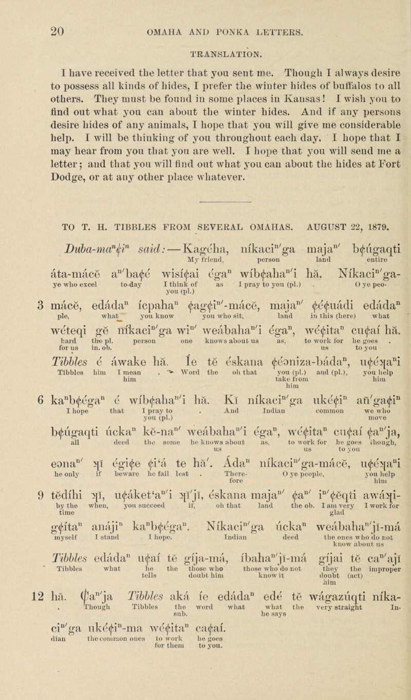 TRANSLATION. I have received the letter that you sent me. Though I always desire to possess all kinds of hides, I prefer the winter hides of buffalos to all others. They must be found in some places in Kansas ! I wish you to find out what you can about the winter hides. And if any persons desire hides of any animals, I hope that you will give me considerable help. I will be thinking of you throughout each day. I hope that I may hear from you that you are well. I hope that you will send me a letter; and that you will find out what you can about the hides at Fort Dodge, or at any other place whatever. TO T. H. TIBBLES FROM SEVERAL OMAHAS. AUGUST 22, 1879. m aj a11 / b <f* liga qti land entire Duba-man(fin said: — Kageha, mkacin/ga My friend, person ata-mace an/ba(f(3 wisi^ai ega11 wib<fahan/i ha. Nikacin/ga- ye who excel to-day I think of as I pray to you (pi.) . O ye peo- you (pi.) 3 mace, edada11 icpaha11 <Jag<fdn/-mace, majan/ (^d^uadi edada11 pie, what you know you who sit, land in this (here) what weteqi ge nikacin/ga win/ weabahan/i ega11, wd<jdtan cufai ha. hard the pi. person one knows about us as, to work for he goes for us in. ob. us to you Tibbies e awake ha. Ie te eskaoa ^eoniza-bada11, mfeqaA Tibbies him I mean . v Word the oh that you (pi.) and (pi.), you help him take from him him 6 kanb^egan 6 wib<jahan/i ha. Ki nikacin/ga uke<fin an/ga<j;in I hope that I pray to . And Indian common we who you (pi.) move b^ugaqti licka11 ke-na11' weabahan/i ega11, we (fata11 cu^ai <£an ja, to work for he goes > hough, to you all deed the some he knows about us as, us eouan/ qi egi^e <fi‘a te hah Ada11 mkacin/ga-mace, u<j>eqani he only if beware he fail lest . There- O ye people, you help fore him 9 tedihi qi, u^aket‘an/i qi'ji, eskana majan/ ^a you succeed if, oh that land n/ *n/. by the when, time (j*eqti awaqi- tlie ob. I am very I work for glad g<j*ita” anaji11 ka11b([*,dga11. Nikacin/ga ucka11 weabahan/ji-ma myself I stand I hope. Indian deed the ones who do not know about us Tibbies edada11 te gija-ma, ibahan/j!-ma gijai te can/aji Tibbies what he the those who those who do not they the improper tells doubt him know it doubt (act) Mm 12 ha. (fa1'ja Tibbies aka ie edada11 ede te wagazuqti mka- . Though Tibbies the word what what the very straight In¬ sub. he says ciu/ga uk<^in-ma wd<jdtan ca<£al. dian the common ones to work he goes for them to you.