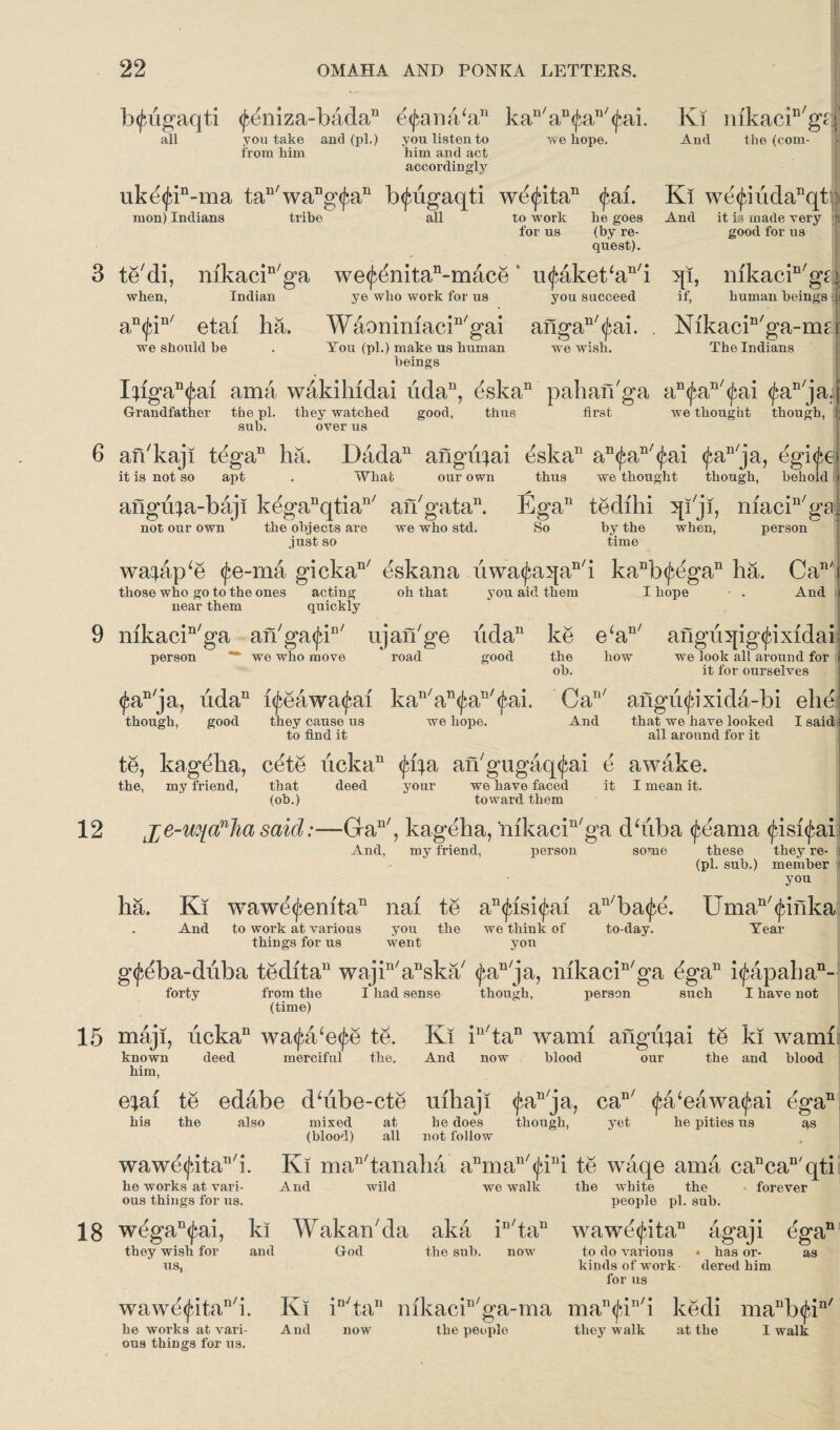 b<jbugaqti <^eniza-badan e<fana/an kan/an^an/<£ai. Ki nikacin/gpf we hope. And the (com¬ all you take and (pi.) you listen to i'rom him him and act accordingly uke<jan-ma tan/wang^an b<jaigaqti we<jatan <fai. Ki we^iudanqt raon) Indians tribe all If to work he goes And it is made very a for us (by re- good for us quest). te'di, mkacin/ga we<£enitan-mace u^aket‘au/i 5[i, nikacin/gd when, Indian ye who work for us you succeed if, human beings y, an<fin/ etai ha. Waonimacin/gai angan/<£ai. . Nikacin/ga-ma we should be . You (pi.) make us human we wish. The Indians beings . I;igan^al ama wakihidai udan, (3skan pahafbga an(^an/^ai ^aD/ja. j good, thus first we thought though, Grandfather the pi. they watched sub. over us aibkaji tegaD ha. Dadan angii^ai &kan an(^an/(^ai <J;an/ja, egi^ei it is not so apt . What our own thus we thought though, behold < angii^a-baji keganqtian/ an7 gat a11. Ega11 tedihi qbji, macin/ga| the objects are we who std. So by the when, person just so time not our own waaap‘e <fe-ma gickan/ ^skana i'iwa^a^an/i kaDb^egan ha. CanAi those who go to the ones acting oh that you aid them I hope And i near them quickly mkacin/ga an'ga^K ujaibge udan ke e‘an/ aiigu^jig^ixidai person ** we who move road good the how we look all around for i ob. it for ourselves <j;an/ja, udan l^eawa^ai kan/an<£an/<f,ai. Ca11' angii<jbixida-bi elie though, good they cause us we hope. to find it And that we have looked I said i all around for it te, kag^ha, cete ucka11 <ffya aibgugaq^ai e awake. the, my friend, that deed your we have faced it I mean it. (ob.) toward them j^e-uyc^foa said:—Gan/, kageha, mkaein/ga dhiba (feama <^isi<^ais And, my friend, person some these they re- 1 (pi. sub.) member you ha. Ki waw^enita11 nai te an<£isi<£ai au/ba^e. Uman/<jdiika And to work at various you the we think of to-day. Year things for us went yon g^ba-duba tedita11 wajin/anska/ <^an/ja, nikacin/ga ^ga11 i^apaha11-1 forty from the I had sense though, person such I have not (time) maji, ucka11 wa^a/e<£e te. Ki in/tan warn! angvqai te ki warn! known deed merciful the. And now blood our the and blood him, e^ai te edabe dhibe-cte uihaji (^an/ja, can/ <£a‘eawa<£ai ega11 his the also mixed at he does though, yet he pities us qs (blood) all not follow wawe^ita^i. Ki man/tanaha anman/<fiui te waqe ama cancan'qti he works at vari- And wild we walk the white the forever ous things for us. people pi. sub. w^gaD<jni, ki Wakaibda aka in/tan wawe<jiitan agaji ^gan they wish for and God the sub. now to do various * has or- us, kinds of work dered him for us as wawe<£itan/i. Ki in/tan nikaciD/ga-ma man^iI,/i kedi manb<fi he works at vari- And now the people they walk at the I walk ous things for us. n/