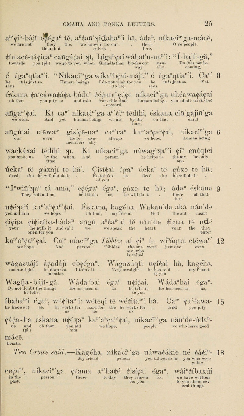 an'<fin-baji dfegeiD te, a^an'qidaha^i ha, ada11, mkacin/ga-mace, we are not they the, though it we know it for our¬ selves there¬ fore, O ye people, (fimace-^a^ica11 cang^ai I^fgan(^ai wabat’u-nan/i: uX-bajii-ga, towards you (pi.) we go to you when, Grandfather blocks our usu- Do (ye) not be V usu- way ally: couung. e egaDqtian/i. “NikacKga wibanb(fiai-maji,” e eganqtian/i. Ca he it is just so. Human beings I do not wish for you he it is just so. (to be), n' he says Yet eskana <fa‘eawa$a<j}a-badan <j*,d^utan<£e^e nikacin/ga uheawa^&^ai oh that you pity us and (pi.) from this time onward human beings you admit us (to be) angan/<£ai. Ki can/ nikacin/ga au/<Jdn tedihi, eskana cin'gajin'ga we wish. And yet human beings we are by,the oh that child time, angu^ai ctewan/ gisi(^e-nan can/can kan/an<£an<£ai, mkacin/ga our even he re- usu- always we hope, human being members ally wackaxai tedihi 5[i. Ki mkacin/ga uawagh[all/i <jdn enaqtci you make us by the when. And person he helps us themv. he only time one iicka,n te gaxaji te ha. (pisi^ai egan ucka11 te gaxe te ha; deed the he will not do it . He thinks as deed the he will do it of you U Pwinbja11 ta ama,” e<j*egan ega11, gaxe te ha; ada11 eskana They will aid me, he thinks as, he will do it there¬ fore oh that ii^eqa11! kan/an^an'^ai. Eskana, kageha, Wakan'da aka nan/de you aid him we hope. Oh that, my friend, God the sub. heart <Jd<jnba <jd(jaciba-badan aflgu an<j>an/ai te nan de te ude your he pulls it and (pi.) we we speak the heart your the they open for you enter kan/an(fan/(tai. Can/ macin/ga Tibbies ai $in le winaqtci ctewan/ we hope. And person Tibbies the one word mv. who is called just one even Wagazuqti in^i^ai ha, kageha. Very straight he lias told . my friend. to you ega11 ufifyai. WadaEiai ega11? as he tells it He has seen us as. to you lbahan/i ega11, we<fritan/i: weteqi te we^itan/i ha. Can/ (fa^eawa- he knows it as, he works for hard for the he works for . And you pity wagazuaji a^adaji eb<£egan. not straight he does not I think it. mention Wagij a - baji - ga. Wadanbai Do not doubt the things He has seen us he tells. us us us ^a<j;a-ba eskana inj^eqa11 kan/an<J;an/<pai, mkacin/ga nan'de-uda- and oh that you aid we hope, people ye who have good us mace. hearts. (pU him Two Crows said:— Kageha, nikacin/ga uawa^akie ne <^a<jdn- My friend, person you talked to us you who were going ce<jn in the past, n' nfkacin/ga (feama an/ba^d <jasi<jni ega11, person these to-day they remem- as, ber you wain<fibaxui we have written to you about sev¬ eral things