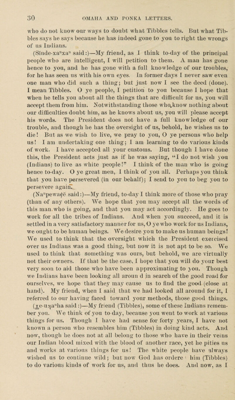 who do not know our ways to doubt what Tibbies tells. But wdiat Tib¬ bies says he says because he has indeed gone to you to right the wrongs of us Indians. (Smde-xanxau said:)—My friend, as I think to-day of the principal people who are intelligent, I will petition to them. A man has gone hence to you, and he has gone with a full knowledge of our troubles, for he has seen us with his own eyes. In former days I never saw even one man who did such a thing; but just now I see the deed (done). I mean Tibbies. O ye people, I petition to you because I hope that when he tells you about all the things that are difficult for us, you will accept them from him. Notwithstanding those who.know nothing about our difficulties doubt him, as he knows about us, you will please accept his words. The President does not have a full knowledge of our trouble, and though he has the oversight of us, behold, he wishes us to die! But as we wish to live, we pray to you, O ye persons who help us! I am undertaking one thing; I am learning to do various kinds of work. I have accepted all your customs. But though I have done this, the President acts just as if he was saying, UI do not wish you (Indians) to live as white people!” I think of the man who is going hence to-day. O ye great men, I think of you all. Perhaps you think that you have persevered (in our behalf); I send to you to beg you to persevere again. (Nanpewa<fe said:)—My friend, to-day I think more of those who pray (than of any others). We hope that you may accept all the words of this man.who is going, and that you may act accordingly. He goes to work for all the tribes of Indians. And when you succeed, and it is settled in a very satisfactory manner for us, O ye who work for us Indians, we ought to be human beings. We desire you to make us human beings! We used to think that the oversight which the President exercised over us Indians was a good thing, but now it is not apt to be so. We used to think that something was ours, but behold, we are virtually not their owners. If that be the case.. I hope that you will do your best very soon to aid those who have been approximating to ;you. Though we Indians have been looking all aroun d in search of the good roau for ourselves, we hope that they may cause us to find the good (close at hand). My friend, when I said that we had looked all around for it, I referred to our having faced toward your methods, those good things. (Xe’llTall^a said:)—My friend (Tibbies), some of these Indians remem¬ ber you. We think of you to day, because you went to work at various things for us. Though I have had sense for forty years, I have not known a person who resembles him (Tibbies) in doing kind acts. And now, though he does not at all belong to those who have in their veins our Indian blood mixed with the blood of another race, yet he pities us and works at various things for us! The white people have always wished us to continue wild; but now God has ordere ! him (Tibbies) to do various kinds of work for us, and thus he does. And now, as I