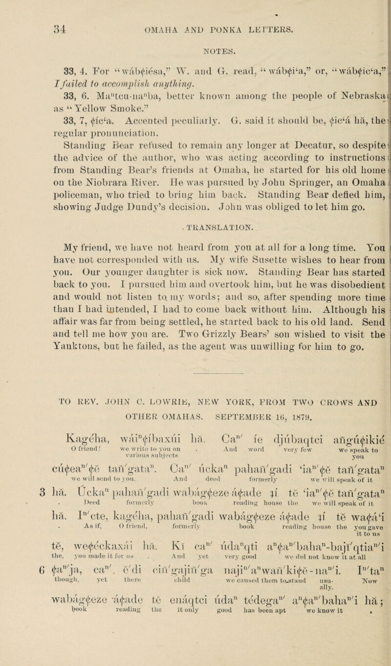 NOTES. 33, 4. For u walxfiesa,” W. and G. read, u wafxfba,” or, k‘ wab<fic‘a,” I failed to accomplish anything. 33, 6. Mautcu-iianba, better known among' the people of Nebraska : as u Yellow Smoke/7 33, 7, <flc‘a. Accented peculiarly. G. said it should be, <fic‘a ha, the t regular pronunciation. Standing Bear refused to remain any longer at Decatur, so despite the advice of the author, who was acting according to instructions i from Standing Bear’s friends at Omaha, he started for his old home on the Niobrara River. He was pursued by John Springer, an Omaha policeman, who tried to bring him back. Standing Bear defied him, showing Judge Dundy’s decision. John was obliged to let him go. . TRANSLATION. My friend, we have not heard from you at all for a long time. You i have not corresponded with us. My wife Susette wishes to hear from i you. Our younger daughter is sick now. Standing Bear has started back to you. I pursued him and overtook him, but he was disobedient and would not listen to. my words; and so, after spending more time than I had intended, I had to come back without him. Although his affair was far from being settled, he started back to his old land. Send and tell me how you are. Two Grizzly Bears’ son wished to visit the Yauktons, but he failed, as the agent was unwilling for him to go. TO REV. JOHN C. LOWRIE, NEW YORK, FROM TWO CROWS AND OTHER OMAHAS. SEPTEMBER 16, 1879. Kageha, waiDfibaxiii ha. Can/ ie djiibaqtci afiguifikie O friend! we write to you on . And word * very few we speak to various subjects ' you cu^ean/^e tan'gata. Can/ ucka11 pahan'gadi ‘ian'<f,e tan'gata11 we will send to you. And deed formerly we will speak of it 3 ha. Ucka11 pahan'gadi wabag^eze a^ade p to ‘ian/<f,e tan'gata11 Deed formerly book reading bouse the we will speak of it ha. In/cte, kageha, pahan'gadi wabag<£eze axjaide p te wa<fea‘i . As if, O friend, formerly book reading bouse the you gave it to us te, we^eckaxai ha. Ki can/ udaDqti an^an'bahan-baji'qtian'i the, you made it for us . And yet very good we did not know it at all C> fdUja, can'. e'di cin'gajin'ga najiu'anwan'ki^e-nan/i. In/tan though, yet there child we caused them toustaml nsu- Now ally. wabag^eze *a^ade te enaqtci uda’1 tedega11' an<j5an'bahan'i ha; hook reading the it only good has been apt we know it .