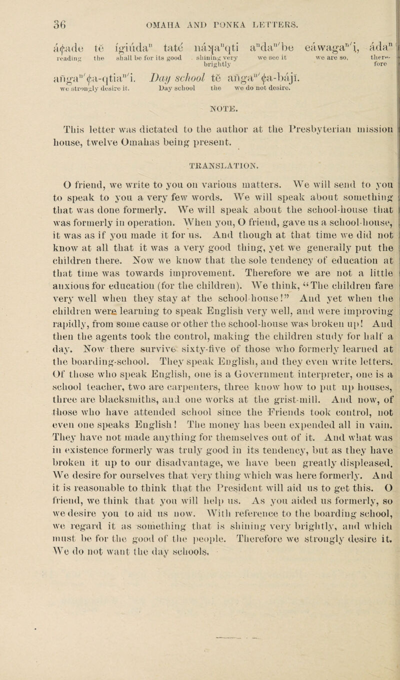 o n> a<feade te ig'iiida1’ tate iia>[aqti andau/be eawagan/i, ada11 reading the shall be for its good . shining very we see it we are so, tlier«- brightly fore afigan'^a-qtia11/i. Day school te angau/<jai-baji. we strongly desire it. Day school the we do not desire. NOTE. This letter was dictated to the author at the Presbyterian mission house, twelve Omalias being present. TRANSLATION. O friend, we write to you on various matters. We will send to you r] to speak to you a very few words. We will speak about something j that was done formerly. We will speak about the school-house that \ was formerly in operation. When you, O friend, gave us a school-house, it was as if you made it for us. And though at that time we did not know at all that it was a very good thing, yet we generally put the children there. Now we know that the sole tendency of education at that time was towards improvement. Therefore we are not a little anxious for education (for the children). We think, “The children fare- very well when they stay at the school house Vy And yet when the children were, learning to speak English very well, and were improving rapidly, from some cause or other the school-house was broken up! And then the agents took the control, making the children study for half a day. Now there survive sixty-five of those who formerly learned at the boarding-school. They speak English, and they even write letters. Of those who speak English, one is a Government interpreter, one is a school teacher, two are carpenters, three know how to put up houses, three are blacksmiths, and one works at the grist-mill. And now, of those who have attended school since the Friends took control, not even one speaks English! The money has been expended all in vain. They have not made anything for themselves out of it. And what was in existence formerly was truly good in its tendency, but as they have broken it up to our disadvantage, we have been greatly displeased. We desire for ourselves that very thing which was here formerly. And it is reasonable to think that the President will aid us to get this. O friend, we think that you will help us. As you aided us formerly, so we desire you to aid us now. With reference to the boarding school, we regard it as something that is shining very brightly, and which must be for the good of the people. Therefore we strongly desire it. We do not want the day schools,