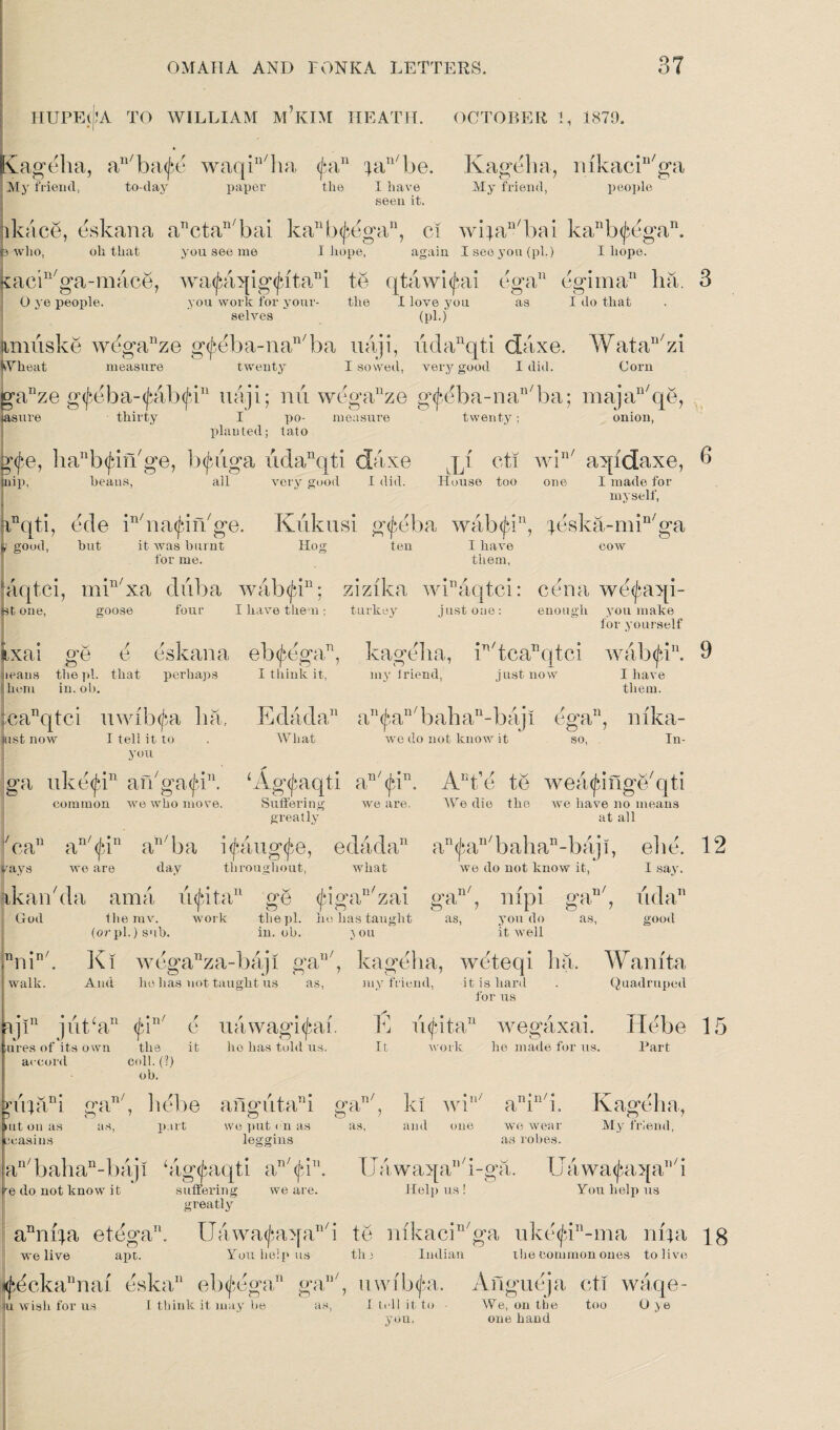 HUPEljlA TO WILLIAM M’KIM HEATH. OCTOBER 1, 1870. ageha, an/ba<jm waqin/ha pin ^aTl/be. My friend, to-day paper the I have seen it. Kagelia, mkacin/ga My friend, people lkace, eskana anctan/bai kanb(^egan, ci wipiAbai kanb<£egan. js who, oh that you see me I hope, again I see you (pi.) I hope. xacin/ga-mace, wa<£aqig<fitani te qtawi^ai ega11 egima11 ha. 3 O ye people. you work for your- the I love you as I do that selves (pi.) iimuske wdganze g<J>eba-nan/ba uaji, iidanqti daxe. Watan/zi Wheat measure twenty I sowed, very good I did. Corn gr^ze g<feba-<fab<fbu uaji; mi wcgauze g<fbba-nan/ba; majan/qe, asure thirty I po- measure twenty; onion, planted; tato g<fe, ha11b(^in/ge, b^uga udanqti daxe jq cti win/ aqidaxe, 6 inip, heaus, all very good I did. House too one I made for myself, !inqti, ede HnatjdiAge. Kiikusi g^eba wab<Jdn, ;eska-min/ga ; good, but it was burnt Hog ten I have for me. them, cow aqtci, min/xa diiba wab<jdn; zizika wEaqtci: cena we<J*aqi- Bt one, goose four I have then; turkey just one: enough you make ixai ge e eskana eb^ega71, jeans the pi. that perhaps I think it, hem in. ob. ;canqtci uwibtfa lia, ust now I tell it to you ga uke<f*in aiVgatJd”. common wre who move. for yourself kagelia, in/tcaDqtci walxjd. 3 my Iriend, just now I have them. Edada an(fiaB/bahan-baji ega11, mka- What we do not know it so, In- Ag^aqti aB/<jdn. Aut’e te wea^ingAqti Suffering we are. We die the we have no means greatly at all 7can a!1/<j‘in an/ba icaug^e, edada11 an^an/bahan-bajl, ehe. 12 pays we are day throughout, what we do not know it, I say. ikan'da ama injdta11 ge <jdgan/zai gan/, mpi gan/, uda11 God themv. work the pi. he has taught as, you do as, good (orpi.) sub. in. ob. you it well , kagelia, weteqi ha. Wanit-a my friend, it is hard . Quadruped for us nuin/ Ki weganza-baji ga walk. And he lias not taught us u/ as, djr jut/a11 <j*in/ e uawagibai. ures of its own the it ho has told us. accord coll. (?) ob. E u(f*itaT1 wegaxai. Hebe 15 It work he made for us. Part q4ani gan/, hebe angutaE gan/, ki wi part we put < n as as, and one ut on as ecasius as, leggius n ’ n / * a i l we wear as robes. K ageha, n / My friend, an/bahan-baji ‘ag<jaiqti aT)/((*in. UawaqaB/i-ga. Uawa<£aqaB/i ^e do not know it suffering we are. Help us! You help us greatly aT1ni|a etega11. Uawa<Jaiqan/i te mkacHga iike'^E-ma 114a jg we live apt. You help us the Indian the common ones to live <j^ckannai eska11 eb^ega11 gan/, uwib^a. Angueja cti waqe- iu wish for us I think it may be as, I tell it to ■ We, on the too O ye you. one hand